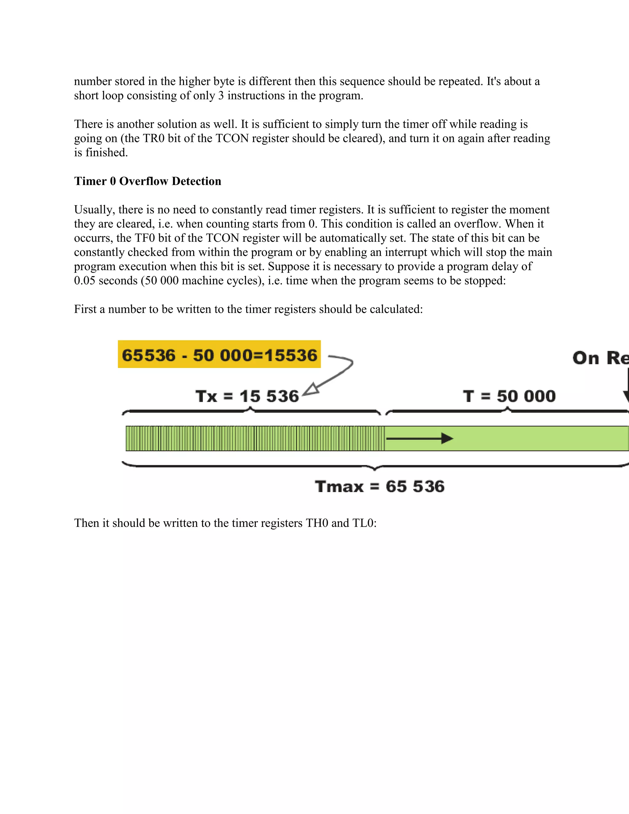 number stored in the higher byte is different then this sequence should be repeated. It's about a
short loop consisting of only 3 instructions in the program.

There is another solution as well. It is sufficient to simply turn the timer off while reading is
going on (the TR0 bit of the TCON register should be cleared), and turn it on again after reading
is finished.

Timer 0 Overflow Detection

Usually, there is no need to constantly read timer registers. It is sufficient to register the moment
they are cleared, i.e. when counting starts from 0. This condition is called an overflow. When it
occurrs, the TF0 bit of the TCON register will be automatically set. The state of this bit can be
constantly checked from within the program or by enabling an interrupt which will stop the main
program execution when this bit is set. Suppose it is necessary to provide a program delay of
0.05 seconds (50 000 machine cycles), i.e. time when the program seems to be stopped:

First a number to be written to the timer registers should be calculated:




Then it should be written to the timer registers TH0 and TL0:
 