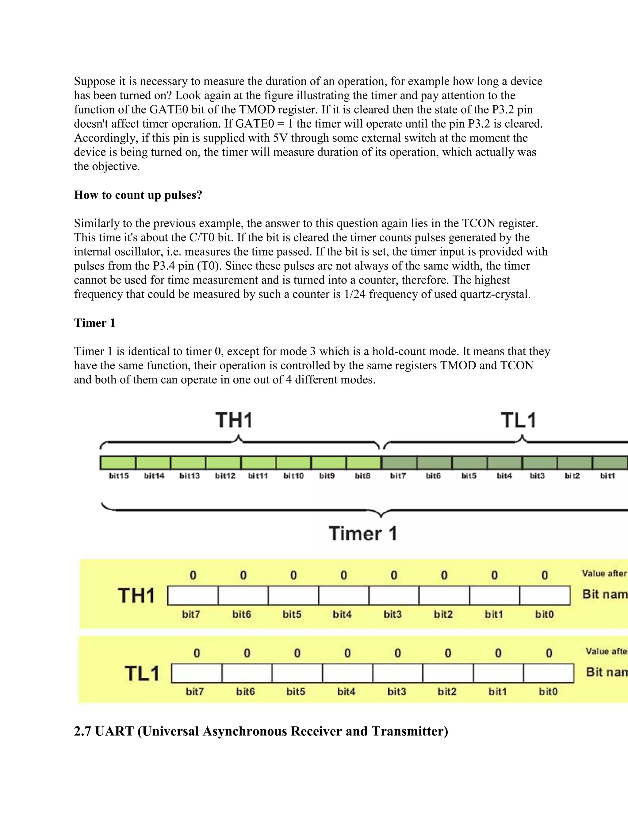 Suppose it is necessary to measure the duration of an operation, for example how long a device
has been turned on? Look again at the figure illustrating the timer and pay attention to the
function of the GATE0 bit of the TMOD register. If it is cleared then the state of the P3.2 pin
doesn't affect timer operation. If GATE0 = 1 the timer will operate until the pin P3.2 is cleared.
Accordingly, if this pin is supplied with 5V through some external switch at the moment the
device is being turned on, the timer will measure duration of its operation, which actually was
the objective.

How to count up pulses?

Similarly to the previous example, the answer to this question again lies in the TCON register.
This time it's about the C/T0 bit. If the bit is cleared the timer counts pulses generated by the
internal oscillator, i.e. measures the time passed. If the bit is set, the timer input is provided with
pulses from the P3.4 pin (T0). Since these pulses are not always of the same width, the timer
cannot be used for time measurement and is turned into a counter, therefore. The highest
frequency that could be measured by such a counter is 1/24 frequency of used quartz-crystal.

Timer 1

Timer 1 is identical to timer 0, except for mode 3 which is a hold-count mode. It means that they
have the same function, their operation is controlled by the same registers TMOD and TCON
and both of them can operate in one out of 4 different modes.




2.7 UART (Universal Asynchronous Receiver and Transmitter)
 