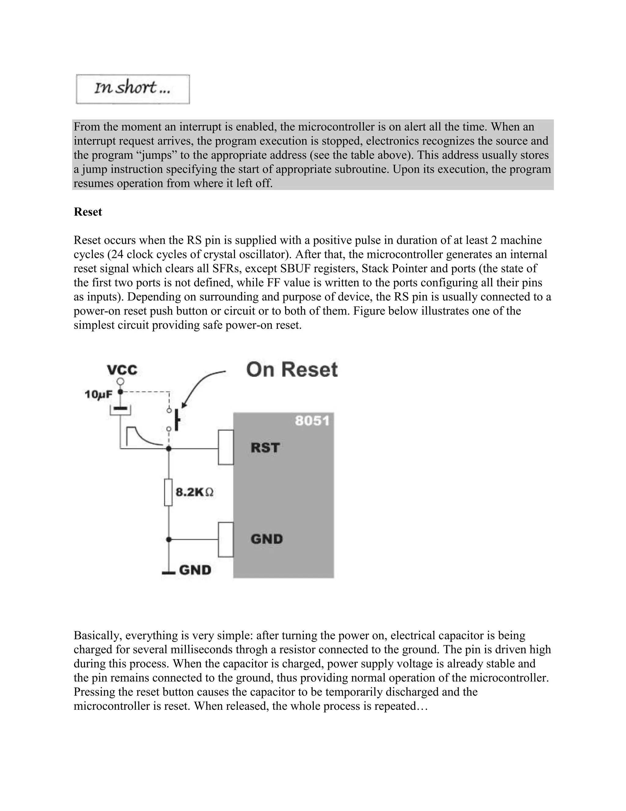 From the moment an interrupt is enabled, the microcontroller is on alert all the time. When an
interrupt request arrives, the program execution is stopped, electronics recognizes the source and
the program “jumps” to the appropriate address (see the table above). This address usually stores
a jump instruction specifying the start of appropriate subroutine. Upon its execution, the program
resumes operation from where it left off.

Reset

Reset occurs when the RS pin is supplied with a positive pulse in duration of at least 2 machine
cycles (24 clock cycles of crystal oscillator). After that, the microcontroller generates an internal
reset signal which clears all SFRs, except SBUF registers, Stack Pointer and ports (the state of
the first two ports is not defined, while FF value is written to the ports configuring all their pins
as inputs). Depending on surrounding and purpose of device, the RS pin is usually connected to a
power-on reset push button or circuit or to both of them. Figure below illustrates one of the
simplest circuit providing safe power-on reset.




Basically, everything is very simple: after turning the power on, electrical capacitor is being
charged for several milliseconds throgh a resistor connected to the ground. The pin is driven high
during this process. When the capacitor is charged, power supply voltage is already stable and
the pin remains connected to the ground, thus providing normal operation of the microcontroller.
Pressing the reset button causes the capacitor to be temporarily discharged and the
microcontroller is reset. When released, the whole process is repeated…
 