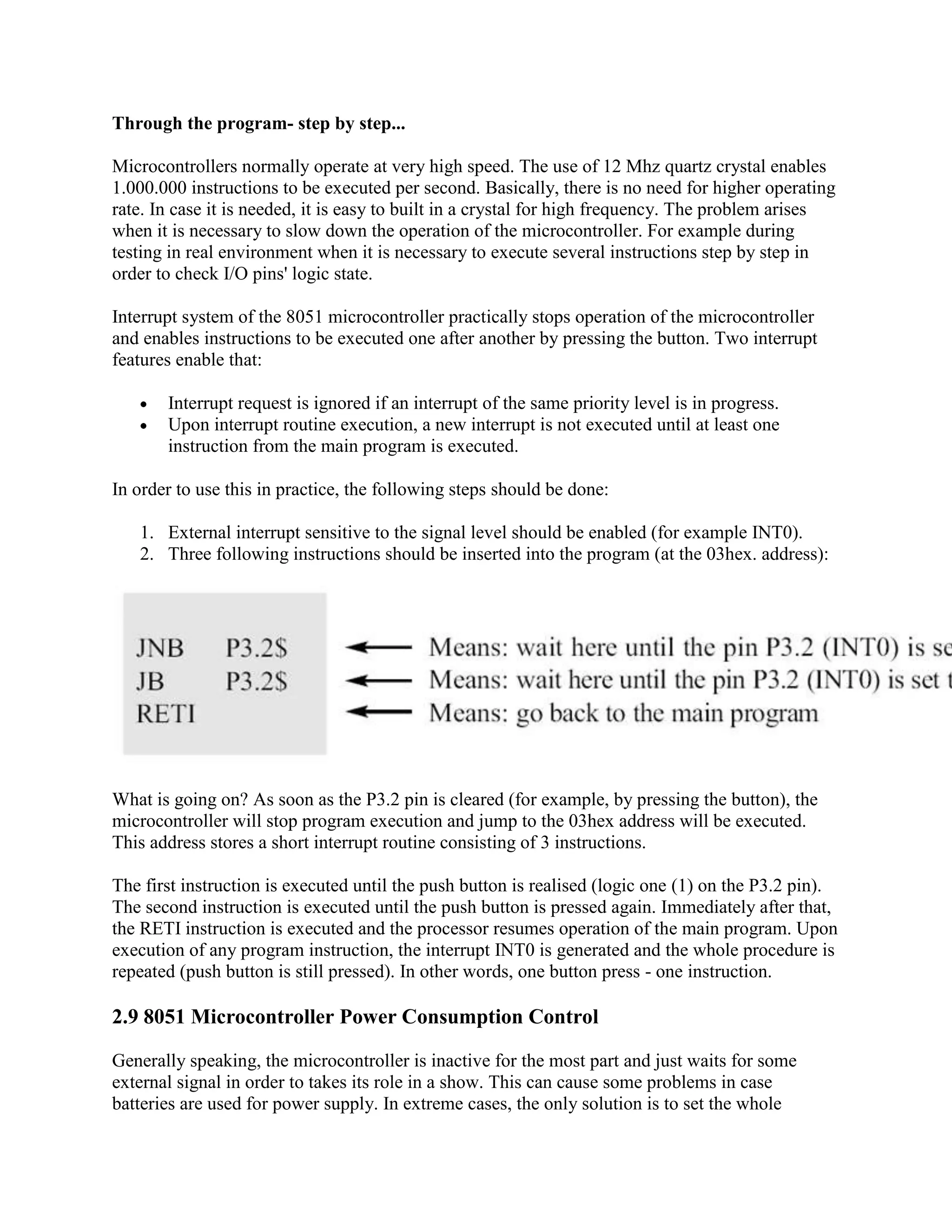 Through the program- step by step...

Microcontrollers normally operate at very high speed. The use of 12 Mhz quartz crystal enables
1.000.000 instructions to be executed per second. Basically, there is no need for higher operating
rate. In case it is needed, it is easy to built in a crystal for high frequency. The problem arises
when it is necessary to slow down the operation of the microcontroller. For example during
testing in real environment when it is necessary to execute several instructions step by step in
order to check I/O pins' logic state.

Interrupt system of the 8051 microcontroller practically stops operation of the microcontroller
and enables instructions to be executed one after another by pressing the button. Two interrupt
features enable that:

       Interrupt request is ignored if an interrupt of the same priority level is in progress.
       Upon interrupt routine execution, a new interrupt is not executed until at least one
       instruction from the main program is executed.

In order to use this in practice, the following steps should be done:

   1. External interrupt sensitive to the signal level should be enabled (for example INT0).
   2. Three following instructions should be inserted into the program (at the 03hex. address):




What is going on? As soon as the P3.2 pin is cleared (for example, by pressing the button), the
microcontroller will stop program execution and jump to the 03hex address will be executed.
This address stores a short interrupt routine consisting of 3 instructions.

The first instruction is executed until the push button is realised (logic one (1) on the P3.2 pin).
The second instruction is executed until the push button is pressed again. Immediately after that,
the RETI instruction is executed and the processor resumes operation of the main program. Upon
execution of any program instruction, the interrupt INT0 is generated and the whole procedure is
repeated (push button is still pressed). In other words, one button press - one instruction.

2.9 8051 Microcontroller Power Consumption Control

Generally speaking, the microcontroller is inactive for the most part and just waits for some
external signal in order to takes its role in a show. This can cause some problems in case
batteries are used for power supply. In extreme cases, the only solution is to set the whole
 