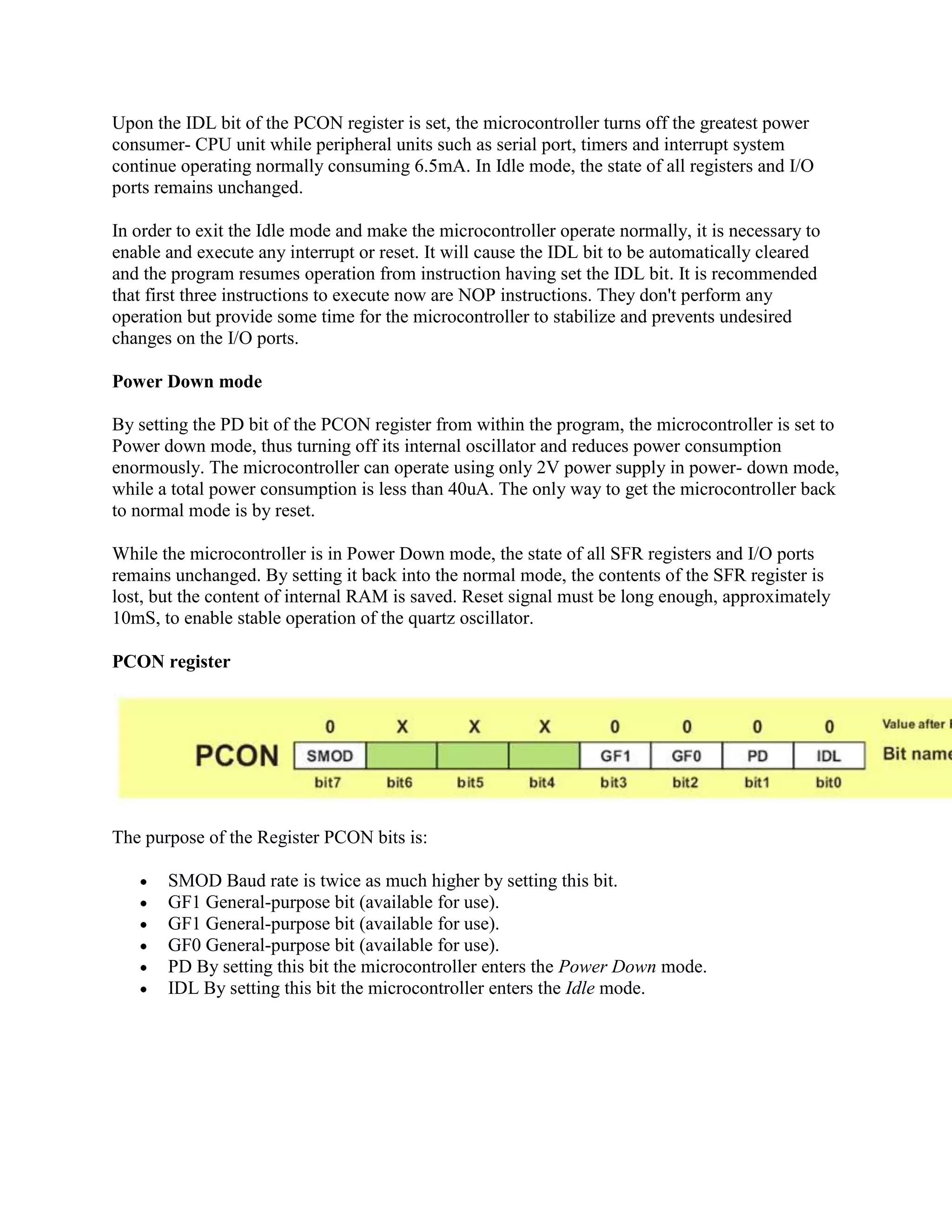Upon the IDL bit of the PCON register is set, the microcontroller turns off the greatest power
consumer- CPU unit while peripheral units such as serial port, timers and interrupt system
continue operating normally consuming 6.5mA. In Idle mode, the state of all registers and I/O
ports remains unchanged.

In order to exit the Idle mode and make the microcontroller operate normally, it is necessary to
enable and execute any interrupt or reset. It will cause the IDL bit to be automatically cleared
and the program resumes operation from instruction having set the IDL bit. It is recommended
that first three instructions to execute now are NOP instructions. They don't perform any
operation but provide some time for the microcontroller to stabilize and prevents undesired
changes on the I/O ports.

Power Down mode

By setting the PD bit of the PCON register from within the program, the microcontroller is set to
Power down mode, thus turning off its internal oscillator and reduces power consumption
enormously. The microcontroller can operate using only 2V power supply in power- down mode,
while a total power consumption is less than 40uA. The only way to get the microcontroller back
to normal mode is by reset.

While the microcontroller is in Power Down mode, the state of all SFR registers and I/O ports
remains unchanged. By setting it back into the normal mode, the contents of the SFR register is
lost, but the content of internal RAM is saved. Reset signal must be long enough, approximately
10mS, to enable stable operation of the quartz oscillator.

PCON register




The purpose of the Register PCON bits is:

       SMOD Baud rate is twice as much higher by setting this bit.
       GF1 General-purpose bit (available for use).
       GF1 General-purpose bit (available for use).
       GF0 General-purpose bit (available for use).
       PD By setting this bit the microcontroller enters the Power Down mode.
       IDL By setting this bit the microcontroller enters the Idle mode.
 
