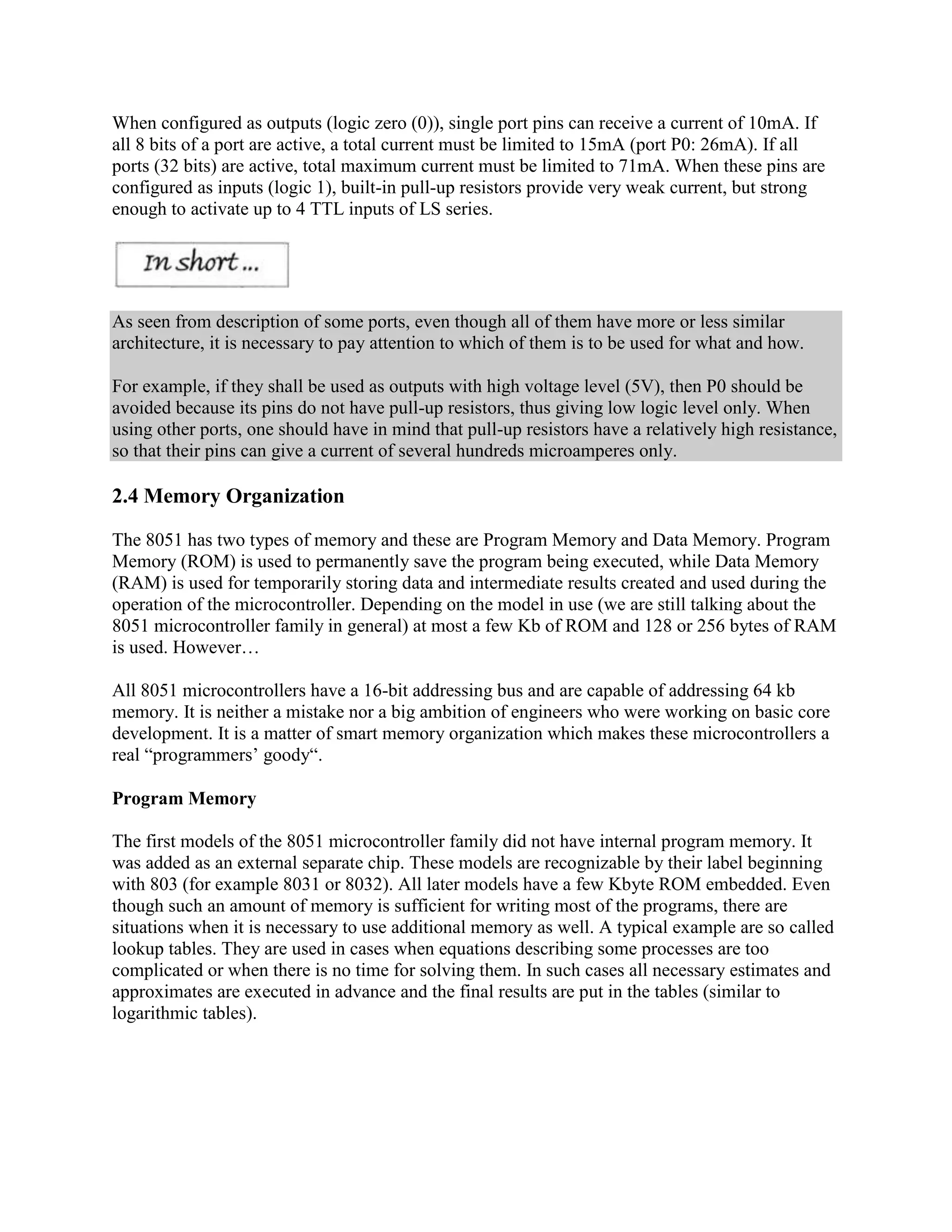 When configured as outputs (logic zero (0)), single port pins can receive a current of 10mA. If
all 8 bits of a port are active, a total current must be limited to 15mA (port P0: 26mA). If all
ports (32 bits) are active, total maximum current must be limited to 71mA. When these pins are
configured as inputs (logic 1), built-in pull-up resistors provide very weak current, but strong
enough to activate up to 4 TTL inputs of LS series.




As seen from description of some ports, even though all of them have more or less similar
architecture, it is necessary to pay attention to which of them is to be used for what and how.

For example, if they shall be used as outputs with high voltage level (5V), then P0 should be
avoided because its pins do not have pull-up resistors, thus giving low logic level only. When
using other ports, one should have in mind that pull-up resistors have a relatively high resistance,
so that their pins can give a current of several hundreds microamperes only.

2.4 Memory Organization

The 8051 has two types of memory and these are Program Memory and Data Memory. Program
Memory (ROM) is used to permanently save the program being executed, while Data Memory
(RAM) is used for temporarily storing data and intermediate results created and used during the
operation of the microcontroller. Depending on the model in use (we are still talking about the
8051 microcontroller family in general) at most a few Kb of ROM and 128 or 256 bytes of RAM
is used. However…

All 8051 microcontrollers have a 16-bit addressing bus and are capable of addressing 64 kb
memory. It is neither a mistake nor a big ambition of engineers who were working on basic core
development. It is a matter of smart memory organization which makes these microcontrollers a
real “programmers‟ goody“.

Program Memory

The first models of the 8051 microcontroller family did not have internal program memory. It
was added as an external separate chip. These models are recognizable by their label beginning
with 803 (for example 8031 or 8032). All later models have a few Kbyte ROM embedded. Even
though such an amount of memory is sufficient for writing most of the programs, there are
situations when it is necessary to use additional memory as well. A typical example are so called
lookup tables. They are used in cases when equations describing some processes are too
complicated or when there is no time for solving them. In such cases all necessary estimates and
approximates are executed in advance and the final results are put in the tables (similar to
logarithmic tables).
 