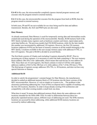 EA=0 In this case, the microcontroller completely ignores internal program memory and
executes only the program stored in external memory.

EA=1 In this case, the microcontroller executes first the program from built-in ROM, then the
program stored in external memory.

In both cases, P0 and P2 are not available for use since being used for data and address
transmission. Besides, the ALE and PSEN pins are also used.

Data Memory

As already mentioned, Data Memory is used for temporarily storing data and intermediate results
created and used during the operation of the microcontroller. Besides, RAM memory built in the
8051 family includes many registers such as hardware counters and timers, input/output ports,
serial data buffers etc. The previous models had 256 RAM locations, while for the later models
this number was incremented by additional 128 registers. However, the first 256 memory
locations (addresses 0-FFh) are the heart of memory common to all the models belonging to the
8051 family. Locations available to the user occupy memory space with addresses 0-7Fh, i.e.
first 128 registers. This part of RAM is divided in several blocks.

The first block consists of 4 banks each including 8 registers denoted by R0-R7. Prior to
accessing any of these registers, it is necessary to select the bank containing it. The next memory
block (address 20h-2Fh) is bit- addressable, which means that each bit has its own address (0-
7Fh). Since there are 16 such registers, this block contains in total of 128 bits with separate
addresses (address of bit 0 of the 20h byte is 0, while address of bit 7 of the 2Fh byte is 7Fh).
The third group of registers occupy addresses 2Fh-7Fh, i.e. 80 locations, and does not have any
special functions or features.

Additional RAM

In order to satisfy the programmers‟ constant hunger for Data Memory, the manufacturers
decided to embed an additional memory block of 128 locations into the latest versions of the
8051 microcontrollers. However, it‟s not as simple as it seems to be… The problem is that
electronics performing addressing has 1 byte (8 bits) on disposal and is capable of reaching only
the first 256 locations, therefore. In order to keep already existing 8-bit architecture and
compatibility with other existing models a small trick was done.

What does it mean? It means that additional memory block shares the same addresses with
locations intended for the SFRs (80h- FFh). In order to differentiate between these two
physically separated memory spaces, different ways of addressing are used. The SFRs memory
locations are accessed by direct addressing, while additional RAM memory locations are
accessed by indirect addressing.
 