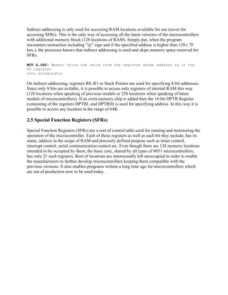 Indirect addressing is only used for accessing RAM locations available for use (never for
accessing SFRs). This is the only way of accessing all the latest versions of the microcontrollers
with additional memory block (128 locations of RAM). Simply put, when the program
encounters instruction including “@” sign and if the specified address is higher than 128 ( 7F
hex.), the processor knows that indirect addressing is used and skips memory space reserved for
SFRs.

MOV A,@R0; Means: Store the value from the register whose address is in the
R0 register
into accumulator

On indirect addressing, registers R0, R1 or Stack Pointer are used for specifying 8-bit addresses.
Since only 8 bits are avilable, it is possible to access only registers of internal RAM this way
(128 locations when speaking of previous models or 256 locations when speaking of latest
models of microcontrollers). If an extra memory chip is added then the 16-bit DPTR Register
(consisting of the registers DPTRL and DPTRH) is used for specifying address. In this way it is
possible to access any location in the range of 64K.

2.5 Special Function Registers (SFRs)

Special Function Registers (SFRs) are a sort of control table used for running and monitoring the
operation of the microcontroller. Each of these registers as well as each bit they include, has its
name, address in the scope of RAM and precisely defined purpose such as timer control,
interrupt control, serial communication control etc. Even though there are 128 memory locations
intended to be occupied by them, the basic core, shared by all types of 8051 microcontrollers,
has only 21 such registers. Rest of locations are intensionally left unoccupied in order to enable
the manufacturers to further develop microcontrollers keeping them compatible with the
previous versions. It also enables programs written a long time ago for microcontrollers which
are out of production now to be used today.
 