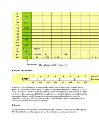 A Register (Accumulator)




A register is a general-purpose register used for storing intermediate results obtained during
operation. Prior to executing an instruction upon any number or operand it is necessary to store it
in the accumulator first. All results obtained from arithmetical operations performed by the ALU
are stored in the accumulator. Data to be moved from one register to another must go through the
accumulator. In other words, the A register is the most commonly used register and it is
impossible to imagine a microcontroller without it. More than half instructions used by the 8051
microcontroller use somehow the accumulator.

B Register

Multiplication and division can be performed only upon numbers stored in the A and B registers.
All other instructions in the program can use this register as a spare accumulator (A).
 