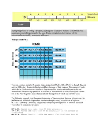 During the process of writing a program, each register is called by its name so that their exact
addresses are not of importance for the user. During compilation, their names will be
automatically replaced by appropriate addresses.

R Registers (R0-R7)




This is a common name for 8 general-purpose registers (R0, R1, R2 ...R7). Even though they are
not true SFRs, they deserve to be discussed here because of their purpose. They occupy 4 banks
within RAM. Similar to the accumulator, they are used for temporary storing variables and
intermediate results during operation. Which one of these banks is to be active depends on two
bits of the PSW Register. Active bank is a bank the registers of which are currently used.

The following example best illustrates the purpose of these registers. Suppose it is necessary to
perform some arithmetical operations upon numbers previously stored in the R registers:
(R1+R2) - (R3+R4). Obviously, a register for temporary storing results of addition is needed.
This is how it looks in the program:

MOV A,R3; Means: move number from R3 into accumulator
ADD A,R4; Means: add number from R4 to accumulator (result remains in
accumulator)
MOV R5,A; Means: temporarily move the result from accumulator into R5
 