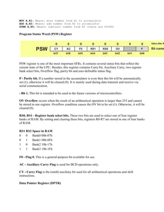 MOV A,R1; Means: move number from R1 to accumulator
ADD A,R2; Means: add number from R2 to accumulator
SUBB A,R5; Means: subtract number from R5 (there are R3+R4)

Program Status Word (PSW) Register




PSW register is one of the most important SFRs. It contains several status bits that reflect the
current state of the CPU. Besides, this register contains Carry bit, Auxiliary Carry, two register
bank select bits, Overflow flag, parity bit and user-definable status flag.

P - Parity bit. If a number stored in the accumulator is even then this bit will be automatically
set (1), otherwise it will be cleared (0). It is mainly used during data transmit and receive via
serial communication.

- Bit 1. This bit is intended to be used in the future versions of microcontrollers.

OV Overflow occurs when the result of an arithmetical operation is larger than 255 and cannot
be stored in one register. Overflow condition causes the OV bit to be set (1). Otherwise, it will be
cleared (0).

RS0, RS1 - Register bank select bits. These two bits are used to select one of four register
banks of RAM. By setting and clearing these bits, registers R0-R7 are stored in one of four banks
of RAM.

RS1 RS2 Space in RAM
0   0   Bank0 00h-07h
0   1   Bank1 08h-0Fh
1   0   Bank2 10h-17h
1   1   Bank3 18h-1Fh

F0 - Flag 0. This is a general-purpose bit available for use.

AC - Auxiliary Carry Flag is used for BCD operations only.

CY - Carry Flag is the (ninth) auxiliary bit used for all arithmetical operations and shift
instructions.

Data Pointer Register (DPTR)
 