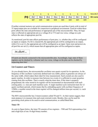 If neither external memory nor serial communication system are used then 4 ports with in total of
32 input/output pins are available for connection to peripheral environment. Each bit within these
ports affects the state and performance of appropriate pin of the microcontroller. Thus, bit logic
state is reflected on appropriate pin as a voltage (0 or 5 V) and vice versa, voltage on a pin
reflects the state of appropriate port bit.

As mentioned, port bit state affects performance of port pins, i.e. whether they will be configured
as inputs or outputs. If a bit is cleared (0), the appropriate pin will be configured as an output,
while if it is set (1), the appropriate pin will be configured as an input. Upon reset and power-on,
all port bits are set (1), which means that all appropriate pins will be configured as inputs.




I/O ports are directly connected to the microcontroller pins. Accordingly, logic state of these
registers can be checked by voltmeter and vice versa, voltage on the pins can be checked by
inspecting their bits!

2.6 Counters and Timers

As you already know, the microcontroller oscillator uses quartz crystal for its operation. As the
frequency of this oscillator is precisely defined and very stable, pulses it generates are always of
the same width, which makes them ideal for time measurement. Such crystals are also used in
quartz watches. In order to measure time between two events it is sufficient to count up pulses
coming from this oscillator. That is exactly what the timer does. If the timer is properly
programmed, the value stored in its register will be incremented (or decremented) with each
coming pulse, i.e. once per each machine cycle. A single machine-cycle instruction lasts for 12
quartz oscillator periods, which means that by embedding quartz with oscillator frequency of
12MHz, a number stored in the timer register will be changed million times per second, i.e. each
microsecond.

The 8051 microcontroller has 2 timers/counters called T0 and T1. As their names suggest, their
main purpose is to measure time and count external events. Besides, they can be used for
generating clock pulses to be used in serial communication, so called Baud Rate.

Timer T0

As seen in figure below, the timer T0 consists of two registers – TH0 and TL0 representing a low
and a high byte of one 16-digit binary number.
 