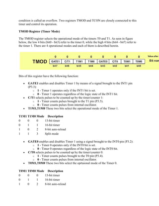 condition is called an overflow. Two registers TMOD and TCON are closely connected to this
timer and control its operation.

TMOD Register (Timer Mode)

The TMOD register selects the operational mode of the timers T0 and T1. As seen in figure
below, the low 4 bits (bit0 - bit3) refer to the timer 0, while the high 4 bits (bit4 - bit7) refer to
the timer 1. There are 4 operational modes and each of them is described herein.




Bits of this register have the following function:

        GATE1 enables and disables Timer 1 by means of a signal brought to the INT1 pin
        (P3.3):
           o 1 - Timer 1 operates only if the INT1 bit is set.
           o 0 - Timer 1 operates regardless of the logic state of the INT1 bit.
        C/T1 selects pulses to be counted up by the timer/counter 1:
           o 1 - Timer counts pulses brought to the T1 pin (P3.5).
           o 0 - Timer counts pulses from internal oscillator.
        T1M1,T1M0 These two bits select the operational mode of the Timer 1.

T1M1 T1M0 Mode Description
0    0    0   13-bit timer
0    1    1   16-bit timer
1    0    2   8-bit auto-reload
1    1    3   Split mode

        GATE0 enables and disables Timer 1 using a signal brought to the INT0 pin (P3.2):
           o 1 - Timer 0 operates only if the INT0 bit is set.
           o 0 - Timer 0 operates regardless of the logic state of the INT0 bit.
        C/T0 selects pulses to be counted up by the timer/counter 0:
           o 1 - Timer counts pulses brought to the T0 pin (P3.4).
           o 0 - Timer counts pulses from internal oscillator.
        T0M1,T0M0 These two bits select the oprtaional mode of the Timer 0.

T0M1 T0M0 Mode Description
0    0    0   13-bit timer
0    1    1   16-bit timer
1    0    2   8-bit auto-reload
 