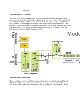 1      1      3      Split mode

Timer 0 in mode 0 (13-bit timer)

This is one of the rarities being kept only for the purpose of compatibility with the previuos
versions of microcontrollers. This mode configures timer 0 as a 13-bit timer which consists of all
8 bits of TH0 and the lower 5 bits of TL0. As a result, the Timer 0 uses only 13 of 16 bits. How
does it operate? Each coming pulse causes the lower register bits to change their states. After
receiving 32 pulses, this register is loaded and automatically cleared, while the higher byte (TH0)
is incremented by 1. This process is repeated until registers count up 8192 pulses. After that,
both registers are cleared and counting starts from 0.




Timer 0 in mode 1 (16-bit timer)

Mode 1 configures timer 0 as a 16-bit timer comprising all the bits of both registers TH0 and
TL0. That's why this is one of the most commonly used modes. Timer operates in the same way
as in mode 0, with difference that the registers count up to 65 536 as allowable by the 16 bits.
 