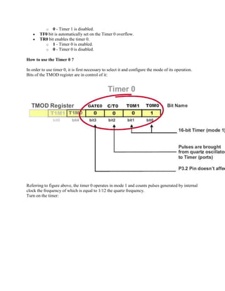 o  0 - Timer 1 is disabled.
       TF0 bit is automatically set on the Timer 0 overflow.
       TR0 bit enables the timer 0.
         o 1 - Timer 0 is enabled.
         o 0 - Timer 0 is disabled.

How to use the Timer 0 ?

In order to use timer 0, it is first necessary to select it and configure the mode of its operation.
Bits of the TMOD register are in control of it:




Referring to figure above, the timer 0 operates in mode 1 and counts pulses generated by internal
clock the frequency of which is equal to 1/12 the quartz frequency.
Turn on the timer:
 