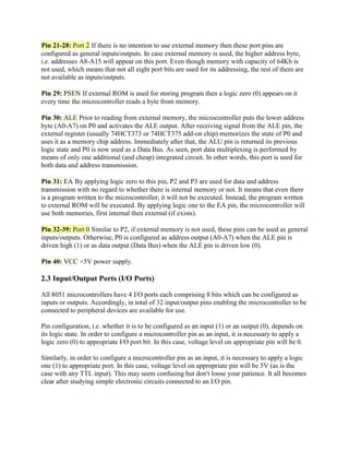 Pin 21-28: Port 2 If there is no intention to use external memory then these port pins are
configured as general inputs/outputs. In case external memory is used, the higher address byte,
i.e. addresses A8-A15 will appear on this port. Even though memory with capacity of 64Kb is
not used, which means that not all eight port bits are used for its addressing, the rest of them are
not available as inputs/outputs.

Pin 29: PSEN If external ROM is used for storing program then a logic zero (0) appears on it
every time the microcontroller reads a byte from memory.

Pin 30: ALE Prior to reading from external memory, the microcontroller puts the lower address
byte (A0-A7) on P0 and activates the ALE output. After receiving signal from the ALE pin, the
external register (usually 74HCT373 or 74HCT375 add-on chip) memorizes the state of P0 and
uses it as a memory chip address. Immediately after that, the ALU pin is returned its previous
logic state and P0 is now used as a Data Bus. As seen, port data multiplexing is performed by
means of only one additional (and cheap) integrated circuit. In other words, this port is used for
both data and address transmission.

Pin 31: EA By applying logic zero to this pin, P2 and P3 are used for data and address
transmission with no regard to whether there is internal memory or not. It means that even there
is a program written to the microcontroller, it will not be executed. Instead, the program written
to external ROM will be executed. By applying logic one to the EA pin, the microcontroller will
use both memories, first internal then external (if exists).

Pin 32-39: Port 0 Similar to P2, if external memory is not used, these pins can be used as general
inputs/outputs. Otherwise, P0 is configured as address output (A0-A7) when the ALE pin is
driven high (1) or as data output (Data Bus) when the ALE pin is driven low (0).

Pin 40: VCC +5V power supply.

2.3 Input/Output Ports (I/O Ports)

All 8051 microcontrollers have 4 I/O ports each comprising 8 bits which can be configured as
inputs or outputs. Accordingly, in total of 32 input/output pins enabling the microcontroller to be
connected to peripheral devices are available for use.

Pin configuration, i.e. whether it is to be configured as an input (1) or an output (0), depends on
its logic state. In order to configure a microcontroller pin as an input, it is necessary to apply a
logic zero (0) to appropriate I/O port bit. In this case, voltage level on appropriate pin will be 0.

Similarly, in order to configure a microcontroller pin as an input, it is necessary to apply a logic
one (1) to appropriate port. In this case, voltage level on appropriate pin will be 5V (as is the
case with any TTL input). This may seem confusing but don't loose your patience. It all becomes
clear after studying simple electronic circuits connected to an I/O pin.
 