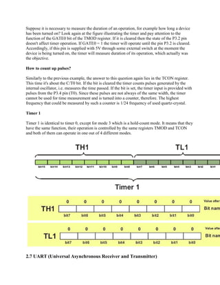 Suppose it is necessary to measure the duration of an operation, for example how long a device
has been turned on? Look again at the figure illustrating the timer and pay attention to the
function of the GATE0 bit of the TMOD register. If it is cleared then the state of the P3.2 pin
doesn't affect timer operation. If GATE0 = 1 the timer will operate until the pin P3.2 is cleared.
Accordingly, if this pin is supplied with 5V through some external switch at the moment the
device is being turned on, the timer will measure duration of its operation, which actually was
the objective.

How to count up pulses?

Similarly to the previous example, the answer to this question again lies in the TCON register.
This time it's about the C/T0 bit. If the bit is cleared the timer counts pulses generated by the
internal oscillator, i.e. measures the time passed. If the bit is set, the timer input is provided with
pulses from the P3.4 pin (T0). Since these pulses are not always of the same width, the timer
cannot be used for time measurement and is turned into a counter, therefore. The highest
frequency that could be measured by such a counter is 1/24 frequency of used quartz-crystal.

Timer 1

Timer 1 is identical to timer 0, except for mode 3 which is a hold-count mode. It means that they
have the same function, their operation is controlled by the same registers TMOD and TCON
and both of them can operate in one out of 4 different modes.




2.7 UART (Universal Asynchronous Receiver and Transmitter)
 