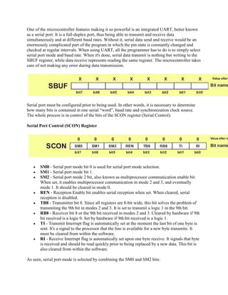 One of the microcontroller features making it so powerful is an integrated UART, better known
as a serial port. It is a full-duplex port, thus being able to transmit and receive data
simultaneously and at different baud rates. Without it, serial data send and receive would be an
enormously complicated part of the program in which the pin state is constantly changed and
checked at regular intervals. When using UART, all the programmer has to do is to simply select
serial port mode and baud rate. When it's done, serial data transmit is nothing but writing to the
SBUF register, while data receive represents reading the same register. The microcontroller takes
care of not making any error during data transmission.




Serial port must be configured prior to being used. In other words, it is necessary to determine
how many bits is contained in one serial “word”, baud rate and synchronization clock source.
The whole process is in control of the bits of the SCON register (Serial Control).

Serial Port Control (SCON) Register




       SM0 - Serial port mode bit 0 is used for serial port mode selection.
       SM1 - Serial port mode bit 1.
       SM2 - Serial port mode 2 bit, also known as multiprocessor communication enable bit.
       When set, it enables multiprocessor communication in mode 2 and 3, and eventually
       mode 1. It should be cleared in mode 0.
       REN - Reception Enable bit enables serial reception when set. When cleared, serial
       reception is disabled.
       TB8 - Transmitter bit 8. Since all registers are 8-bit wide, this bit solves the problem of
       transmiting the 9th bit in modes 2 and 3. It is set to transmit a logic 1 in the 9th bit.
       RB8 - Receiver bit 8 or the 9th bit received in modes 2 and 3. Cleared by hardware if 9th
       bit received is a logic 0. Set by hardware if 9th bit received is a logic 1.
       TI - Transmit Interrupt flag is automatically set at the moment the last bit of one byte is
       sent. It's a signal to the processor that the line is available for a new byte transmite. It
       must be cleared from within the software.
       RI - Receive Interrupt flag is automatically set upon one byte receive. It signals that byte
       is received and should be read quickly prior to being replaced by a new data. This bit is
       also cleared from within the software.

As seen, serial port mode is selected by combining the SM0 and SM2 bits:
 