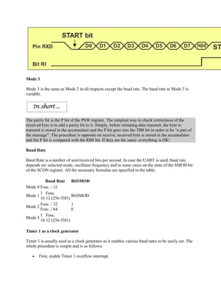 Mode 3

Mode 3 is the same as Mode 2 in all respects except the baud rate. The baud rate in Mode 3 is
variable.




The parity bit is the P bit of the PSW register. The simplest way to check correctness of the
received byte is to add a parity bit to it. Simply, before initiating data transmit, the byte to
transmit is stored in the accumulator and the P bit goes into the TB8 bit in order to be “a part of
the message”. The procedure is opposite on receive, received byte is stored in the accumulator
and the P bit is compared with the RB8 bit. If they are the same- everything is OK!

Baud Rate

Baud Rate is a number of sent/received bits per second. In case the UART is used, baud rate
depends on: selected mode, oscillator frequency and in some cases on the state of the SMOD bit
of the SCON register. All the necessary formulas are specified in the table:

          Baud Rate BitSMOD
Mode 0 Fosc. / 12
       1 Fosc.
Mode 1                 BitSMOD
       16 12 (256-TH1)
       Fosc. / 32      1
Mode 2
       Fosc. / 64      0
       1 Fosc.
Mode 3
       16 12 (256-TH1)

Timer 1 as a clock generator

Timer 1 is usually used as a clock generator as it enables various baud rates to be easily set. The
whole procedure is simple and is as follows:

       First, enable Timer 1 overflow interrupt.
 