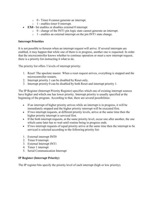 o   0 - Timer 0 cannot generate an interrupt.
            o   1 - enables timer 0 interrupt.
         EX0 - bit enables or disables external 0 interrupt:
           o 0 - change of the INT1 pin logic state cannot generate an interrupt.
           o 1 - enables an external interrupt on the pin INT1 state change.

Interrupt Priorities

It is not possible to forseen when an interrupt request will arrive. If several interrupts are
enabled, it may happen that while one of them is in progress, another one is requested. In order
that the microcontroller knows whether to continue operation or meet a new interrupt request,
there is a priority list instructing it what to do.

The priority list offers 3 levels of interrupt priority:

    1. Reset! The apsolute master. When a reset request arrives, everything is stopped and the
       microcontroller restarts.
    2. Interrupt priority 1 can be disabled by Reset only.
    3. Interrupt priority 0 can be disabled by both Reset and interrupt priority 1.

The IP Register (Interrupt Priority Register) specifies which one of existing interrupt sources
have higher and which one has lower priority. Interrupt priority is usually specified at the
beginning of the program. According to that, there are several possibilities:

         If an interrupt of higher priority arrives while an interrupt is in progress, it will be
         immediately stopped and the higher priority interrupt will be executed first.
         If two interrupt requests, at different priority levels, arrive at the same time then the
         higher priority interrupt is serviced first.
         If the both interrupt requests, at the same priority level, occur one after another, the one
         which came later has to wait until routine being in progress ends.
         If two interrupt requests of equal priority arrive at the same time then the interrupt to be
         serviced is selected according to the following priority list:

    1.   External interrupt INT0
    2.   Timer 0 interrupt
    3.   External Interrupt INT1
    4.   Timer 1 interrupt
    5.   Serial Communication Interrupt

IP Register (Interrupt Priority)

The IP register bits specify the priority level of each interrupt (high or low priority).
 
