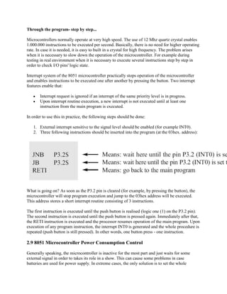 Through the program- step by step...

Microcontrollers normally operate at very high speed. The use of 12 Mhz quartz crystal enables
1.000.000 instructions to be executed per second. Basically, there is no need for higher operating
rate. In case it is needed, it is easy to built in a crystal for high frequency. The problem arises
when it is necessary to slow down the operation of the microcontroller. For example during
testing in real environment when it is necessary to execute several instructions step by step in
order to check I/O pins' logic state.

Interrupt system of the 8051 microcontroller practically stops operation of the microcontroller
and enables instructions to be executed one after another by pressing the button. Two interrupt
features enable that:

       Interrupt request is ignored if an interrupt of the same priority level is in progress.
       Upon interrupt routine execution, a new interrupt is not executed until at least one
       instruction from the main program is executed.

In order to use this in practice, the following steps should be done:

   1. External interrupt sensitive to the signal level should be enabled (for example INT0).
   2. Three following instructions should be inserted into the program (at the 03hex. address):




What is going on? As soon as the P3.2 pin is cleared (for example, by pressing the button), the
microcontroller will stop program execution and jump to the 03hex address will be executed.
This address stores a short interrupt routine consisting of 3 instructions.

The first instruction is executed until the push button is realised (logic one (1) on the P3.2 pin).
The second instruction is executed until the push button is pressed again. Immediately after that,
the RETI instruction is executed and the processor resumes operation of the main program. Upon
execution of any program instruction, the interrupt INT0 is generated and the whole procedure is
repeated (push button is still pressed). In other words, one button press - one instruction.

2.9 8051 Microcontroller Power Consumption Control

Generally speaking, the microcontroller is inactive for the most part and just waits for some
external signal in order to takes its role in a show. This can cause some problems in case
batteries are used for power supply. In extreme cases, the only solution is to set the whole
 
