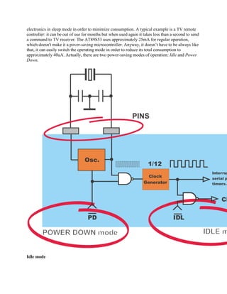 electronics in sleep mode in order to minimize consumption. A typical example is a TV remote
controller: it can be out of use for months but when used again it takes less than a second to send
a command to TV receiver. The AT89S53 uses approximately 25mA for regular operation,
which doesn't make it a pover-saving microcontroller. Anyway, it doesn‟t have to be always like
that, it can easily switch the operating mode in order to reduce its total consumption to
approximately 40uA. Actually, there are two power-saving modes of operation: Idle and Power
Down.




Idle mode
 