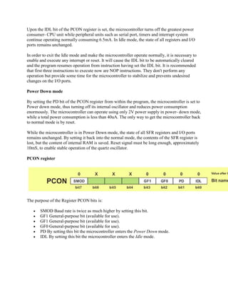 Upon the IDL bit of the PCON register is set, the microcontroller turns off the greatest power
consumer- CPU unit while peripheral units such as serial port, timers and interrupt system
continue operating normally consuming 6.5mA. In Idle mode, the state of all registers and I/O
ports remains unchanged.

In order to exit the Idle mode and make the microcontroller operate normally, it is necessary to
enable and execute any interrupt or reset. It will cause the IDL bit to be automatically cleared
and the program resumes operation from instruction having set the IDL bit. It is recommended
that first three instructions to execute now are NOP instructions. They don't perform any
operation but provide some time for the microcontroller to stabilize and prevents undesired
changes on the I/O ports.

Power Down mode

By setting the PD bit of the PCON register from within the program, the microcontroller is set to
Power down mode, thus turning off its internal oscillator and reduces power consumption
enormously. The microcontroller can operate using only 2V power supply in power- down mode,
while a total power consumption is less than 40uA. The only way to get the microcontroller back
to normal mode is by reset.

While the microcontroller is in Power Down mode, the state of all SFR registers and I/O ports
remains unchanged. By setting it back into the normal mode, the contents of the SFR register is
lost, but the content of internal RAM is saved. Reset signal must be long enough, approximately
10mS, to enable stable operation of the quartz oscillator.

PCON register




The purpose of the Register PCON bits is:

       SMOD Baud rate is twice as much higher by setting this bit.
       GF1 General-purpose bit (available for use).
       GF1 General-purpose bit (available for use).
       GF0 General-purpose bit (available for use).
       PD By setting this bit the microcontroller enters the Power Down mode.
       IDL By setting this bit the microcontroller enters the Idle mode.
 