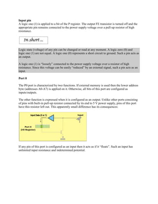 Input pin
A logic one (1) is applied to a bit of the P register. The output FE transistor is turned off and the
appropriate pin remains connected to the power supply voltage over a pull-up resistor of high
resistance.




Logic state (voltage) of any pin can be changed or read at any moment. A logic zero (0) and
logic one (1) are not equal. A logic one (0) represents a short circuit to ground. Such a pin acts as
an output.

A logic one (1) is “loosely” connected to the power supply voltage over a resistor of high
resistance. Since this voltage can be easily “reduced” by an external signal, such a pin acts as an
input.

Port 0

The P0 port is characterized by two functions. If external memory is used then the lower address
byte (addresses A0-A7) is applied on it. Otherwise, all bits of this port are configured as
inputs/outputs.

The other function is expressed when it is configured as an output. Unlike other ports consisting
of pins with built-in pull-up resistor connected by its end to 5 V power supply, pins of this port
have this resistor left out. This apparently small difference has its consequences:




If any pin of this port is configured as an input then it acts as if it “floats”. Such an input has
unlimited input resistance and indetermined potential.
 