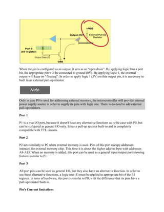 When the pin is configured as an output, it acts as an “open drain”. By applying logic 0 to a port
bit, the appropriate pin will be connected to ground (0V). By applying logic 1, the external
output will keep on “floating”. In order to apply logic 1 (5V) on this output pin, it is necessary to
built in an external pull-up resistor.




Only in case P0 is used for addressing external memory, the microcontroller will provide internal
power supply source in order to supply its pins with logic one. There is no need to add external
pull-up resistors.

Port 1

P1 is a true I/O port, because it doesn't have any alternative functions as is the case with P0, but
can be cofigured as general I/O only. It has a pull-up resistor built-in and is completely
compatible with TTL circuits.

Port 2

P2 acts similarly to P0 when external memory is used. Pins of this port occupy addresses
intended for external memory chip. This time it is about the higher address byte with addresses
A8-A15. When no memory is added, this port can be used as a general input/output port showing
features similar to P1.

Port 3

All port pins can be used as general I/O, but they also have an alternative function. In order to
use these alternative functions, a logic one (1) must be applied to appropriate bit of the P3
register. In tems of hardware, this port is similar to P0, with the difference that its pins have a
pull-up resistor built-in.

Pin's Current limitations
 