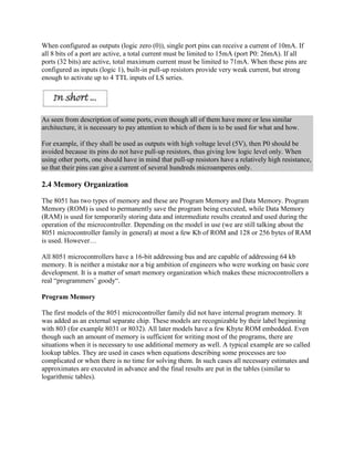 When configured as outputs (logic zero (0)), single port pins can receive a current of 10mA. If
all 8 bits of a port are active, a total current must be limited to 15mA (port P0: 26mA). If all
ports (32 bits) are active, total maximum current must be limited to 71mA. When these pins are
configured as inputs (logic 1), built-in pull-up resistors provide very weak current, but strong
enough to activate up to 4 TTL inputs of LS series.




As seen from description of some ports, even though all of them have more or less similar
architecture, it is necessary to pay attention to which of them is to be used for what and how.

For example, if they shall be used as outputs with high voltage level (5V), then P0 should be
avoided because its pins do not have pull-up resistors, thus giving low logic level only. When
using other ports, one should have in mind that pull-up resistors have a relatively high resistance,
so that their pins can give a current of several hundreds microamperes only.

2.4 Memory Organization

The 8051 has two types of memory and these are Program Memory and Data Memory. Program
Memory (ROM) is used to permanently save the program being executed, while Data Memory
(RAM) is used for temporarily storing data and intermediate results created and used during the
operation of the microcontroller. Depending on the model in use (we are still talking about the
8051 microcontroller family in general) at most a few Kb of ROM and 128 or 256 bytes of RAM
is used. However…

All 8051 microcontrollers have a 16-bit addressing bus and are capable of addressing 64 kb
memory. It is neither a mistake nor a big ambition of engineers who were working on basic core
development. It is a matter of smart memory organization which makes these microcontrollers a
real “programmers‟ goody“.

Program Memory

The first models of the 8051 microcontroller family did not have internal program memory. It
was added as an external separate chip. These models are recognizable by their label beginning
with 803 (for example 8031 or 8032). All later models have a few Kbyte ROM embedded. Even
though such an amount of memory is sufficient for writing most of the programs, there are
situations when it is necessary to use additional memory as well. A typical example are so called
lookup tables. They are used in cases when equations describing some processes are too
complicated or when there is no time for solving them. In such cases all necessary estimates and
approximates are executed in advance and the final results are put in the tables (similar to
logarithmic tables).
 