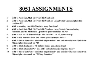 8051 ASSIGNMENTS
1. WAP to Add, Sub, Mul, Div Two 8-bit Numbers?
2. WAP to Add, Sub, Mul, Div Two 8-bit Numbers Using Switch Case and place the
result on P2?
3. WAP to multiply two 8-bit Numbers using functions?
4. WAP to Add, Sub, Mul, Div Two 8-bit Numbers Using Switch Case and using
functions, call the Arithmetic Operations place the result on P2?
5. WAP to Get the ‘X’ value from P1 and send ‘X^2’ to P2, continuously?
6. WAP to add numbers from 1 to 10 and place the result on P1?
7. WAP to find a factorial of a number (input from P1 and continuously read input from
P1) and place the result on P2?
8. WAP to blink Port pins of P1 (infinite times) using time delay?
9. WAP to blink alternate Port pins of P1 (infinite times) using time delay?
10. WAP to find a factorial of a number (input from P1 and continuously read input from
P1) and place the result on P2 Using Functions?
 