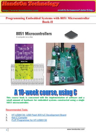 1 www.handsontec.com
This course book is concerned with the implementation of software and a
small amount of hardware for embedded systems constructed using a single
8051 microcontroller.
Recommended Tools:
1. HT-USB5130: USB Flash 8051uC Development Board
2. Keil C Compiler
3. FLIP Programmer for HT-USB5130
Programming Embedded Systems with 8051 Microcontroller
Book-II
 