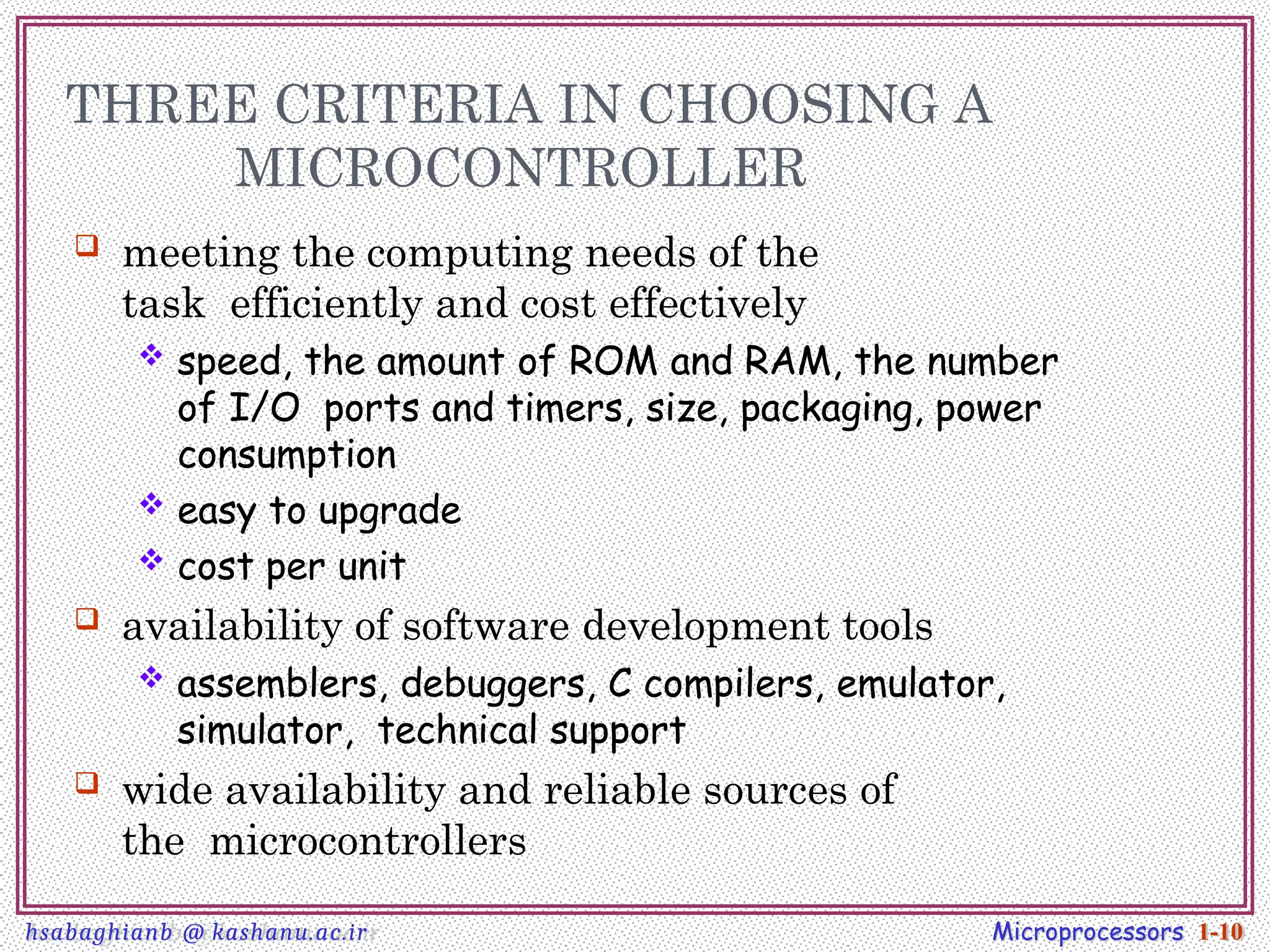 THREE CRITERIA IN CHOOSING A
MICROCONTROLLER
 meeting the computing needs of the
task efficiently and cost effectively
 speed, the amount of ROM and RAM, the number
of I/O ports and timers, size, packaging, power
consumption
 easy to upgrade
 cost per unit
 availability of software development tools
 assemblers, debuggers, C compilers, emulator,
simulator, technical support
 wide availability and reliable sources of
the microcontrollers
Microprocessors 1-10
hsabaghianb @ kashanu.ac.ir
 