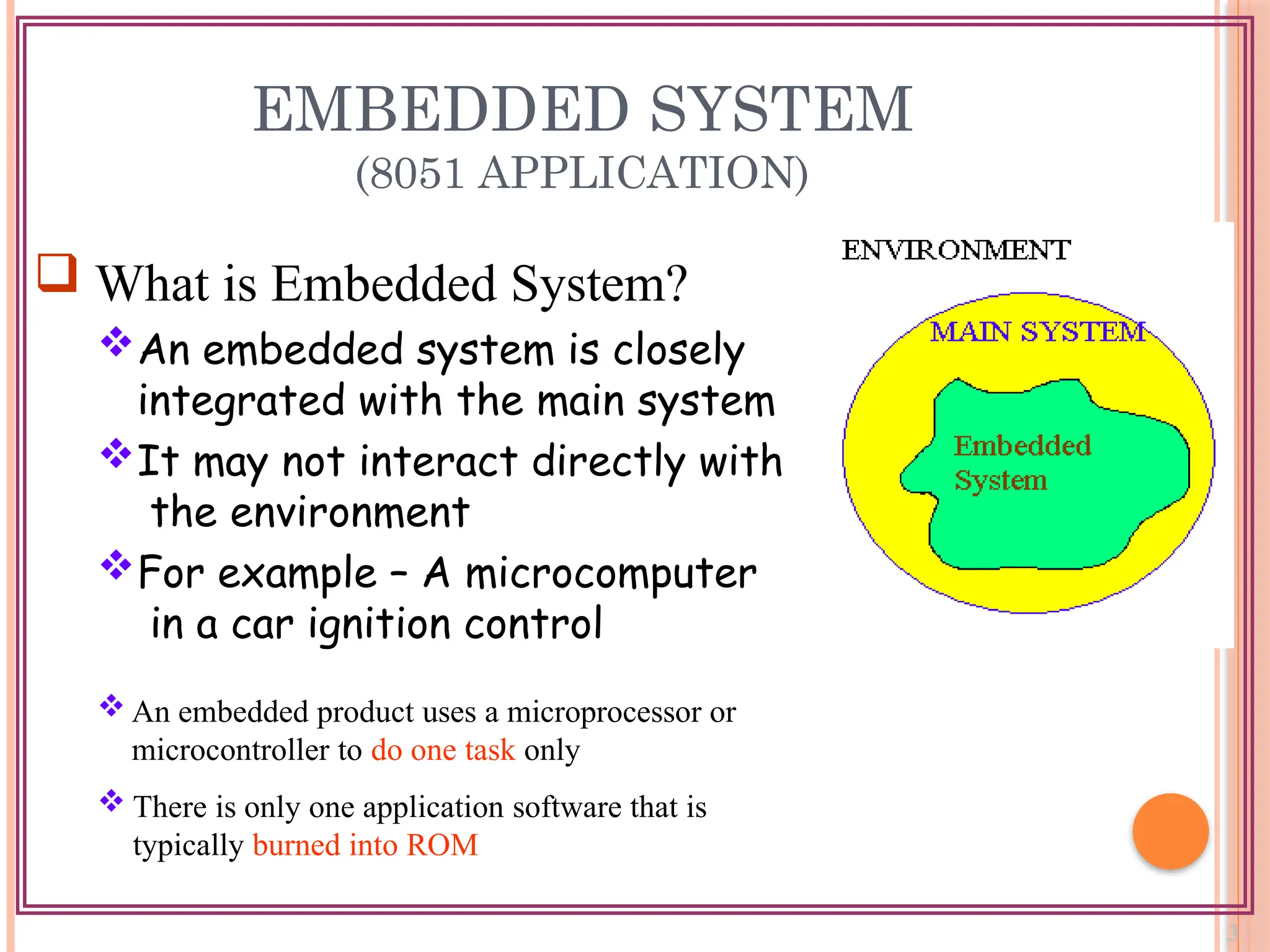 EMBEDDED SYSTEM
(8051 APPLICATION)
 What is Embedded System?
An embedded system is closely
integrated with the main system
It may not interact directly with
the environment
For example – A microcomputer
in a car ignition control
 An embedded product uses a microprocessor or
microcontroller to do one task only
 There is only one application software that is
typically burned into ROM
 