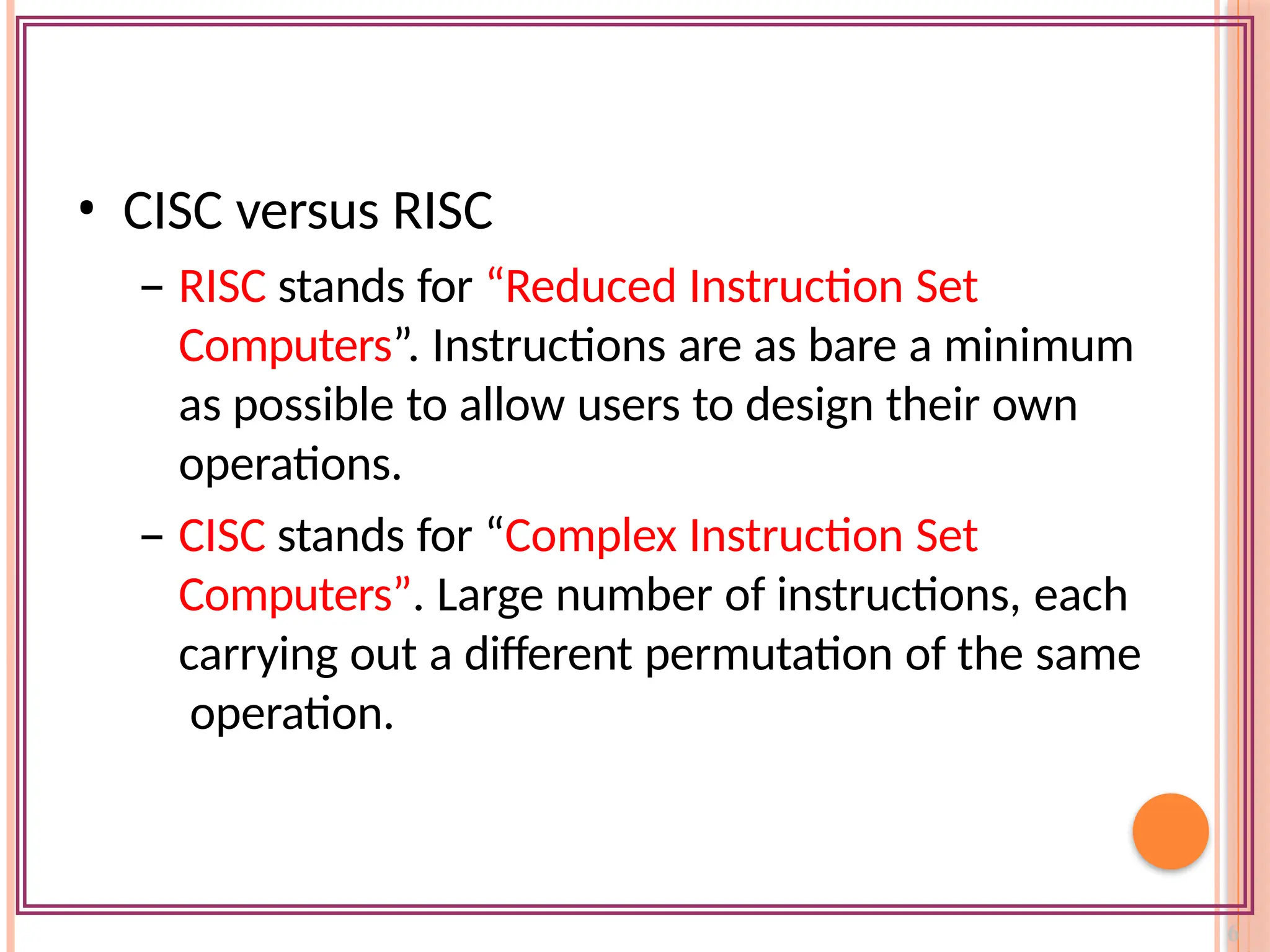 • CISC versus RISC
– RISC stands for “Reduced Instruction Set
Computers”. Instructions are as bare a minimum
as possible to allow users to design their own
operations.
– CISC stands for “Complex Instruction Set
Computers”. Large number of instructions, each
carrying out a different permutation of the same
operation.
 