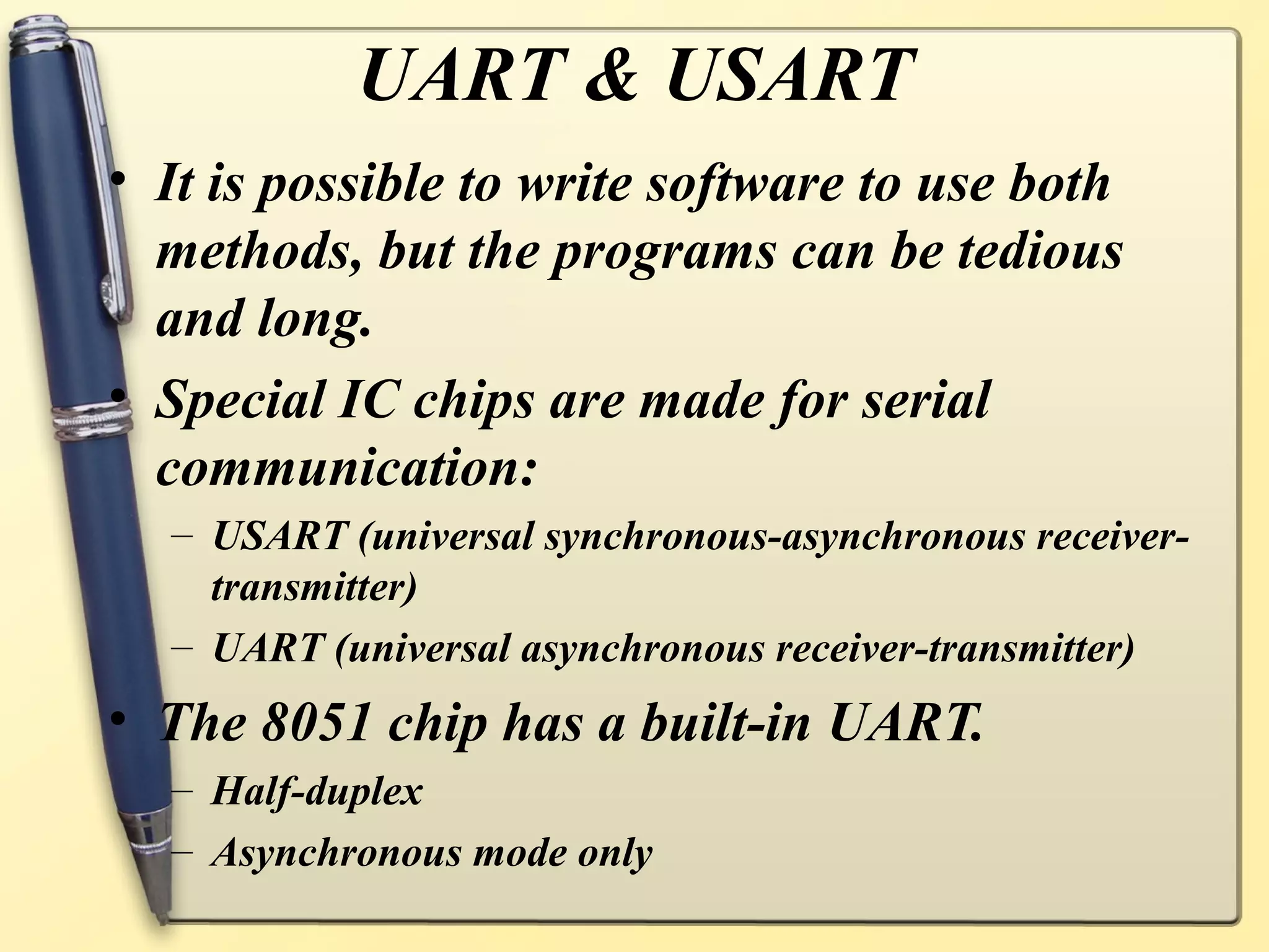 UART & USART
• It is possible to write software to use both
  methods, but the programs can be tedious
  and long.
• Special IC chips are made for serial
  communication:
  – USART (universal synchronous-asynchronous receiver-
    transmitter)
  – UART (universal asynchronous receiver-transmitter)
• The 8051 chip has a built-in UART.
  – Half-duplex
  – Asynchronous mode only
 