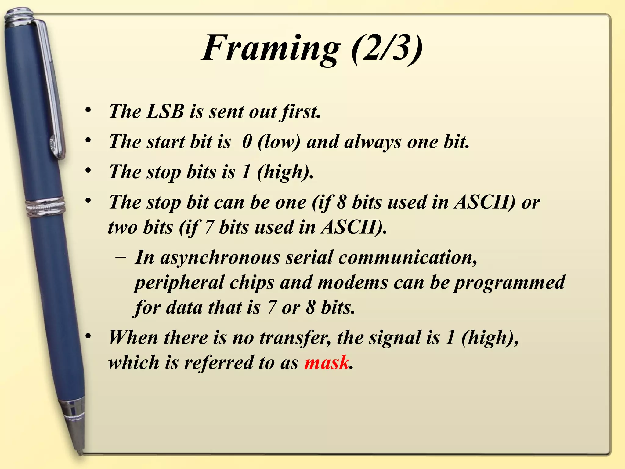 Framing (2/3)
• The LSB is sent out first.
• The start bit is 0 (low) and always one bit.
• The stop bits is 1 (high).
• The stop bit can be one (if 8 bits used in ASCII) or
  two bits (if 7 bits used in ASCII).
   – In asynchronous serial communication,
     peripheral chips and modems can be programmed
     for data that is 7 or 8 bits.
• When there is no transfer, the signal is 1 (high),
  which is referred to as mask.
 
