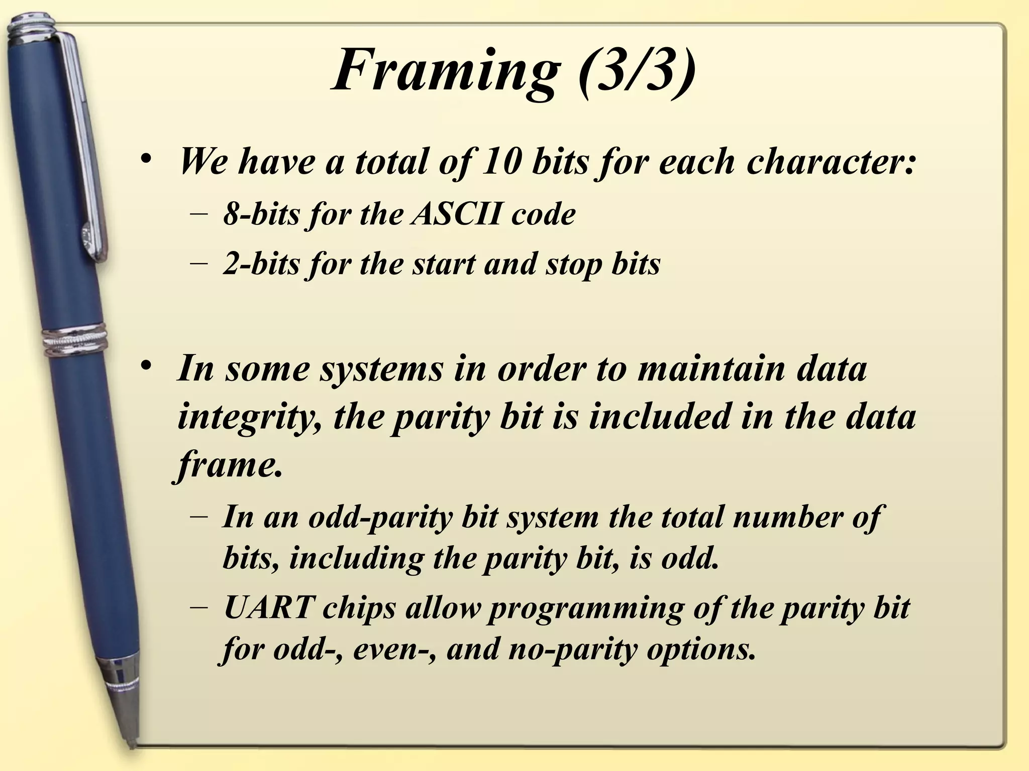 Framing (3/3)
• We have a total of 10 bits for each character:
   – 8-bits for the ASCII code
   – 2-bits for the start and stop bits


• In some systems in order to maintain data
  integrity, the parity bit is included in the data
  frame.
   – In an odd-parity bit system the total number of
     bits, including the parity bit, is odd.
   – UART chips allow programming of the parity bit
     for odd-, even-, and no-parity options.
 
