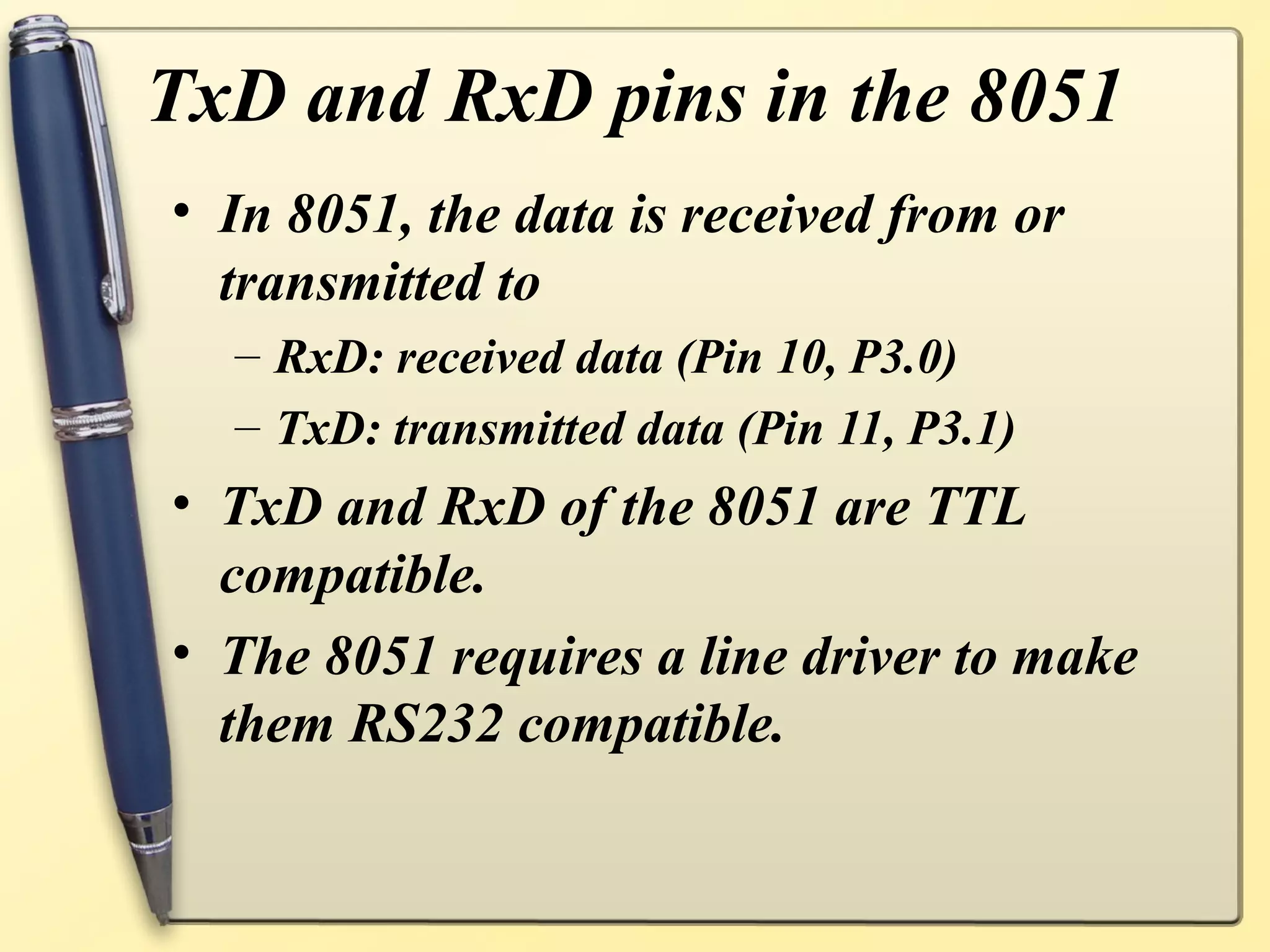 TxD and RxD pins in the 8051
• In 8051, the data is received from or
  transmitted to
  – RxD: received data (Pin 10, P3.0)
  – TxD: transmitted data (Pin 11, P3.1)
• TxD and RxD of the 8051 are TTL
  compatible.
• The 8051 requires a line driver to make
  them RS232 compatible.
 