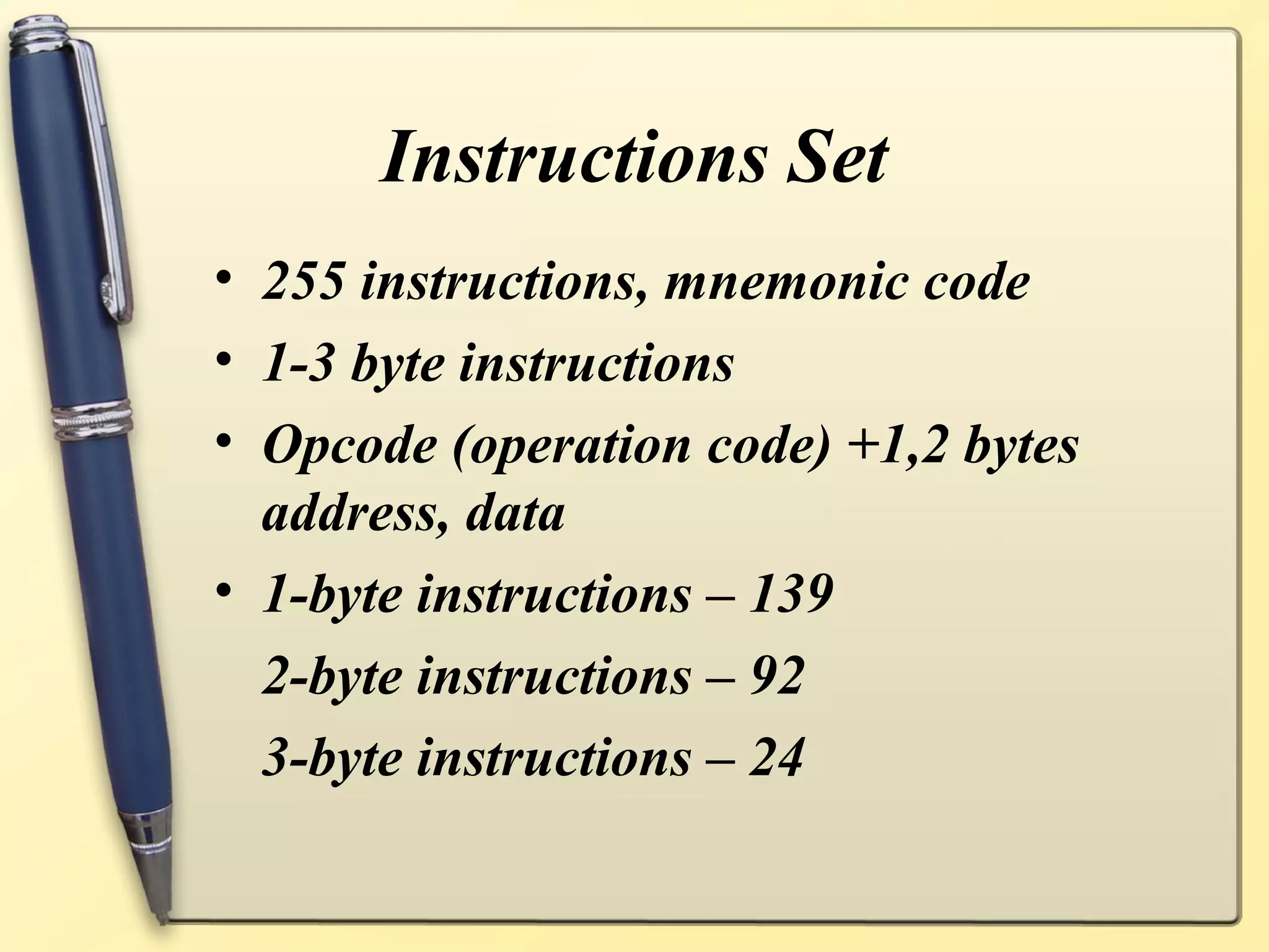 Instructions Set
• 255 instructions, mnemonic code
• 1-3 byte instructions
• Opcode (operation code) +1,2 bytes
  address, data
• 1-byte instructions – 139
  2-byte instructions – 92
  3-byte instructions – 24
 