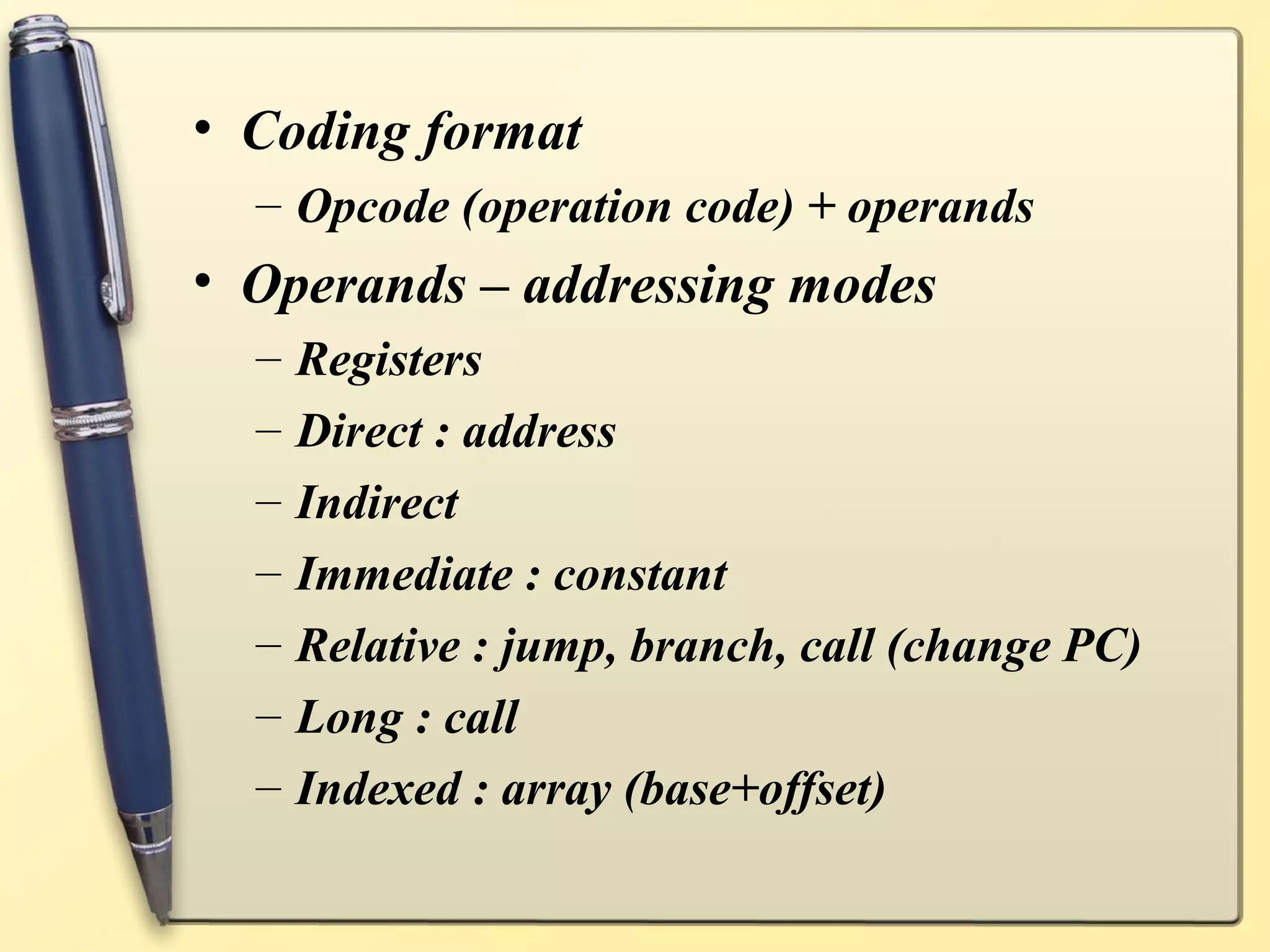 • Coding format
  – Opcode (operation code) + operands
• Operands – addressing modes
  –   Registers
  –   Direct : address
  –   Indirect
  –   Immediate : constant
  –   Relative : jump, branch, call (change PC)
  –   Long : call
  –   Indexed : array (base+offset)
 