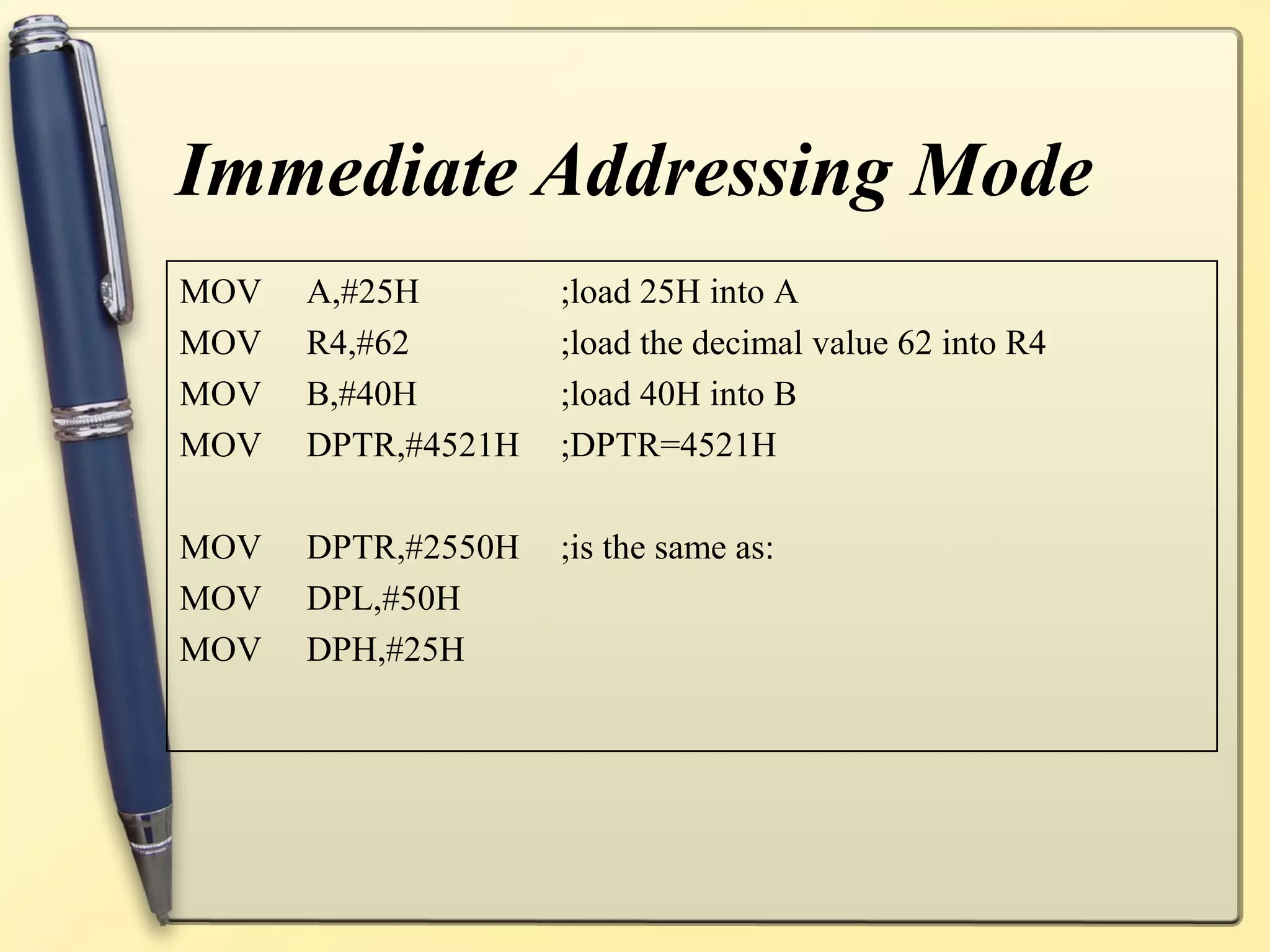 Immediate Addressing Mode
MOV   A,#25H        ;load 25H into A
MOV   R4,#62        ;load the decimal value 62 into R4
MOV   B,#40H        ;load 40H into B
MOV   DPTR,#4521H   ;DPTR=4521H

MOV   DPTR,#2550H   ;is the same as:
MOV   DPL,#50H
MOV   DPH,#25H
 
