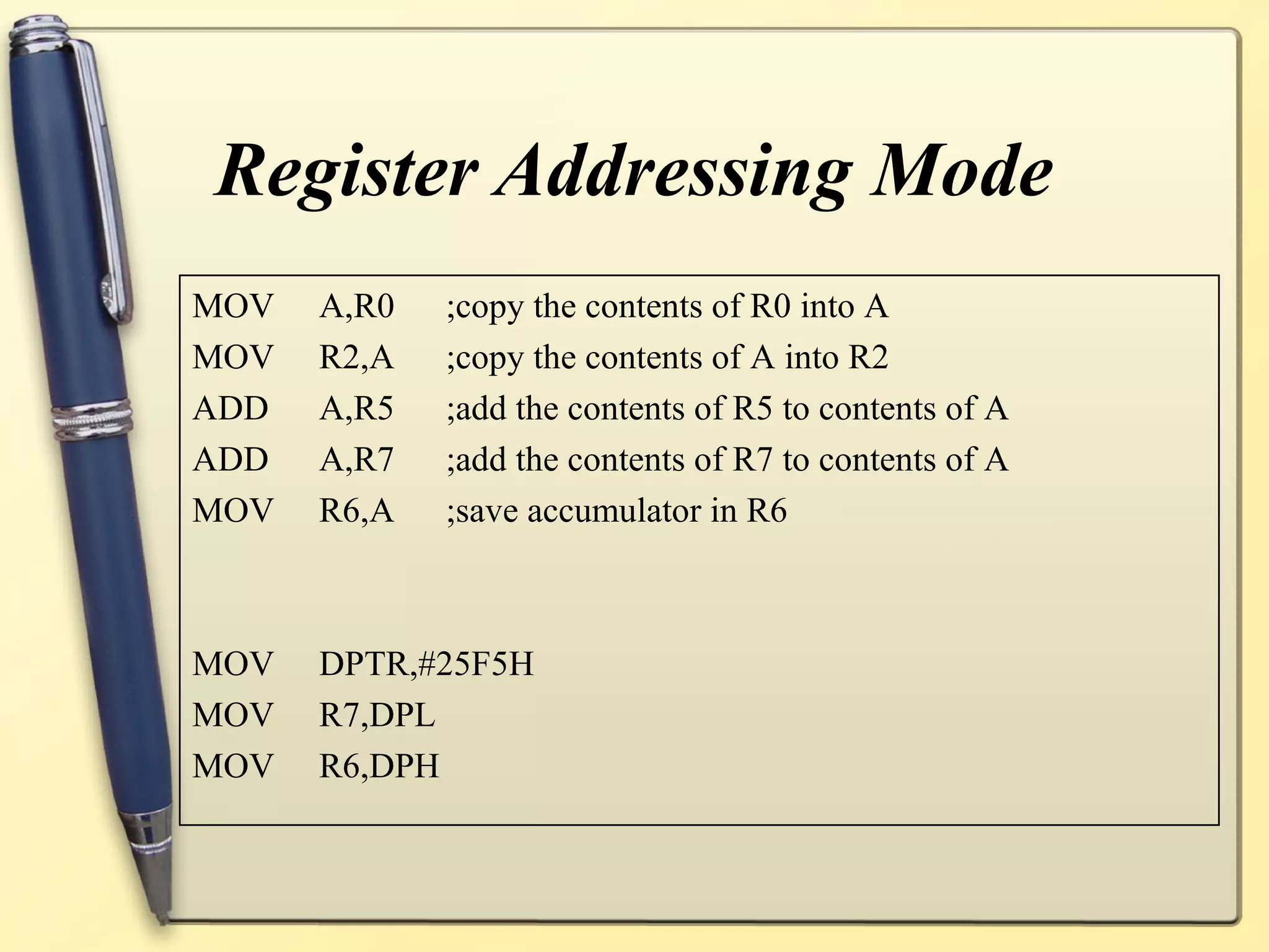 Register Addressing Mode
MOV   A,R0   ;copy the contents of R0 into A
MOV   R2,A   ;copy the contents of A into R2
ADD   A,R5   ;add the contents of R5 to contents of A
ADD   A,R7   ;add the contents of R7 to contents of A
MOV   R6,A   ;save accumulator in R6



MOV   DPTR,#25F5H
MOV   R7,DPL
MOV   R6,DPH
 