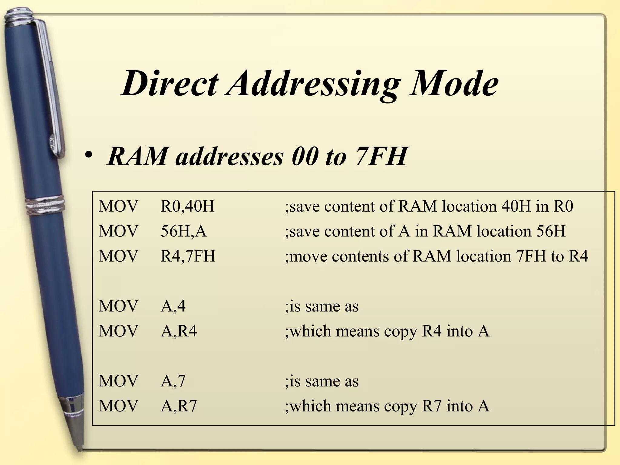 Direct Addressing Mode
• RAM addresses 00 to 7FH
 MOV   R0,40H   ;save content of RAM location 40H in R0
 MOV   56H,A    ;save content of A in RAM location 56H
 MOV   R4,7FH   ;move contents of RAM location 7FH to R4

 MOV   A,4      ;is same as
 MOV   A,R4     ;which means copy R4 into A

 MOV   A,7      ;is same as
 MOV   A,R7     ;which means copy R7 into A
 