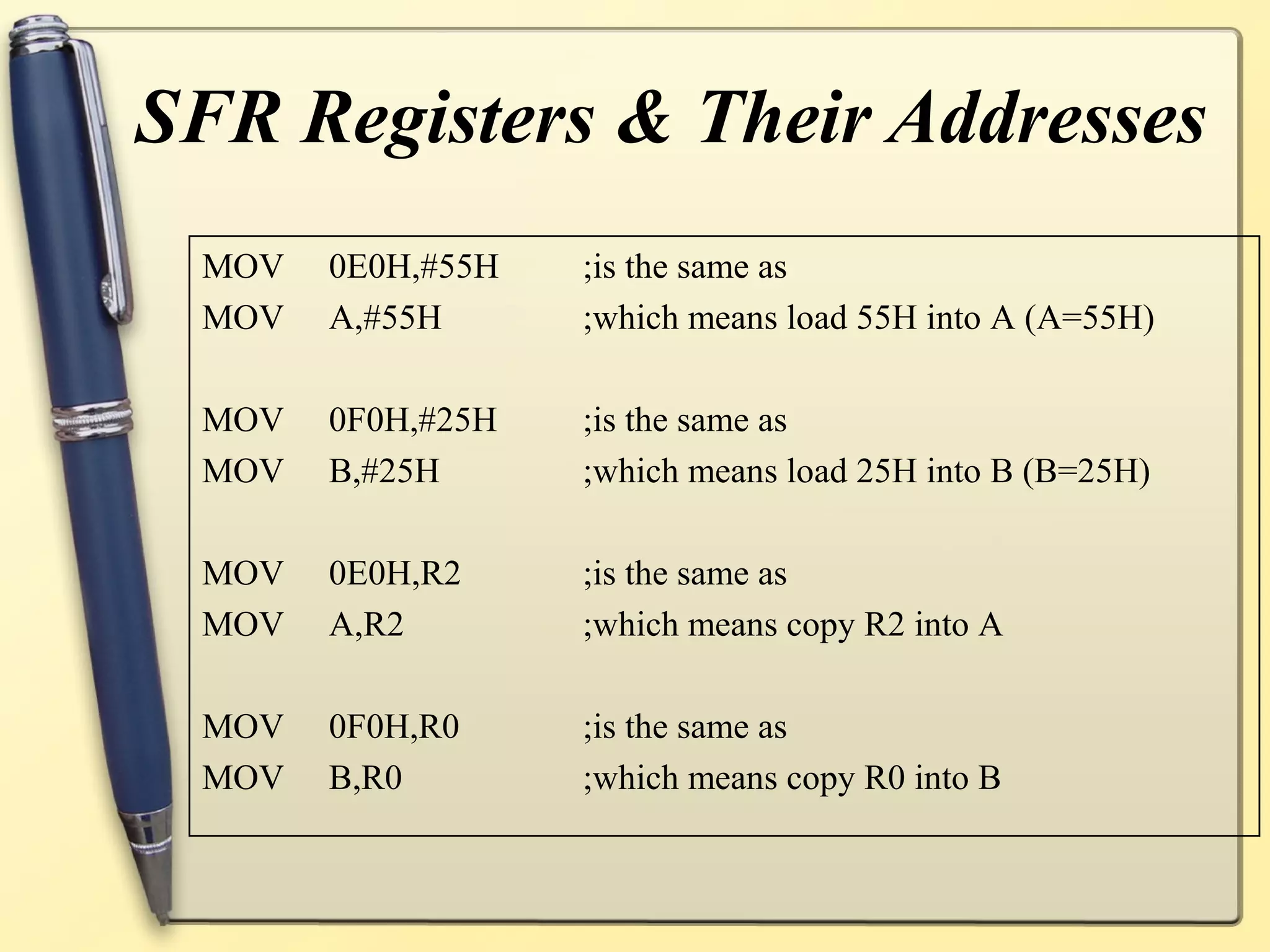 SFR Registers & Their Addresses
 MOV   0E0H,#55H   ;is the same as
 MOV   A,#55H      ;which means load 55H into A (A=55H)

 MOV   0F0H,#25H   ;is the same as
 MOV   B,#25H      ;which means load 25H into B (B=25H)

 MOV   0E0H,R2     ;is the same as
 MOV   A,R2        ;which means copy R2 into A

 MOV   0F0H,R0     ;is the same as
 MOV   B,R0        ;which means copy R0 into B
 