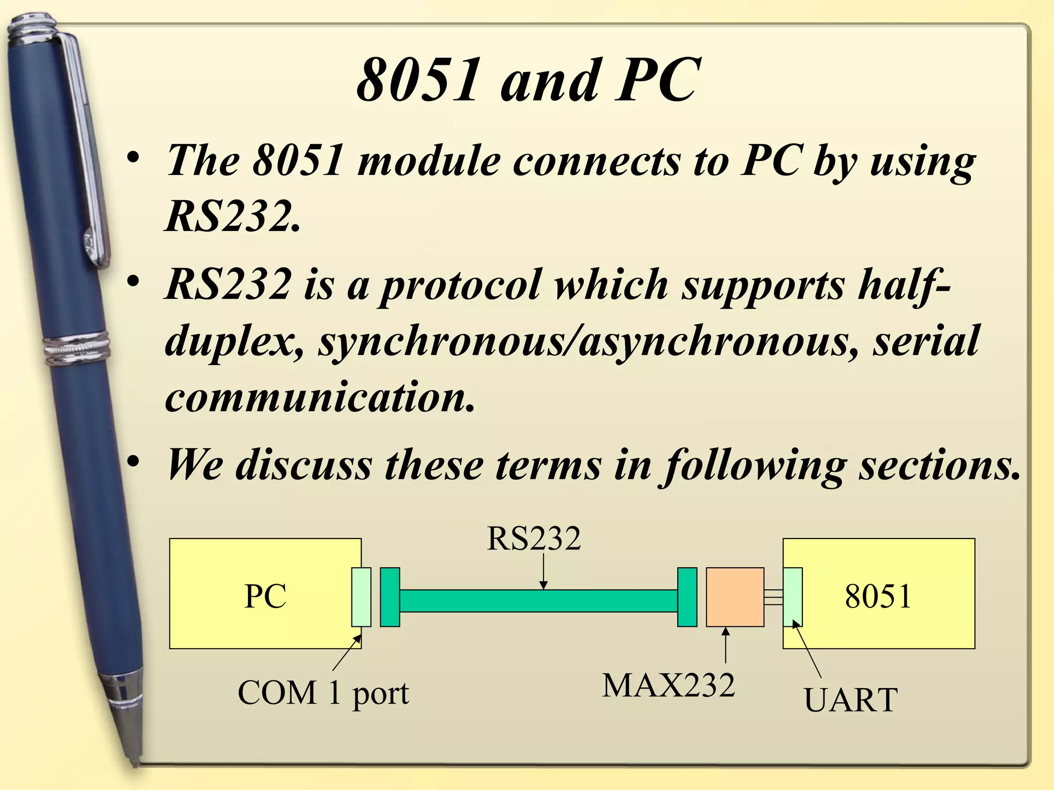 8051 and PC
• The 8051 module connects to PC by using
  RS232.
• RS232 is a protocol which supports half-
  duplex, synchronous/asynchronous, serial
  communication.
• We discuss these terms in following sections.
                  RS232
      PC                             8051

     COM 1 port           MAX232   UART
 