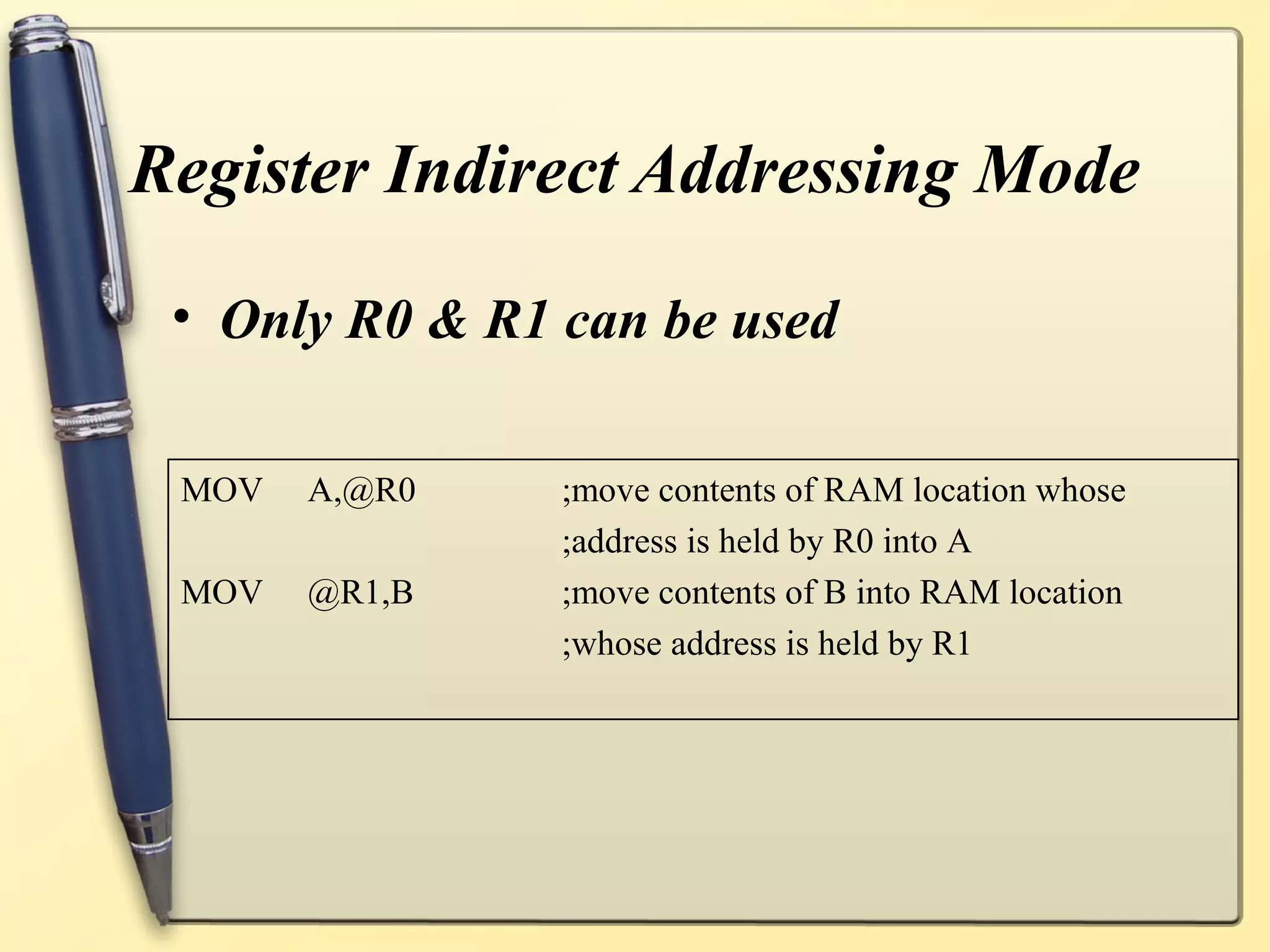 Register Indirect Addressing Mode

 • Only R0 & R1 can be used

 MOV   A,@R0    ;move contents of RAM location whose
                ;address is held by R0 into A
 MOV   @R1,B    ;move contents of B into RAM location
                ;whose address is held by R1
 