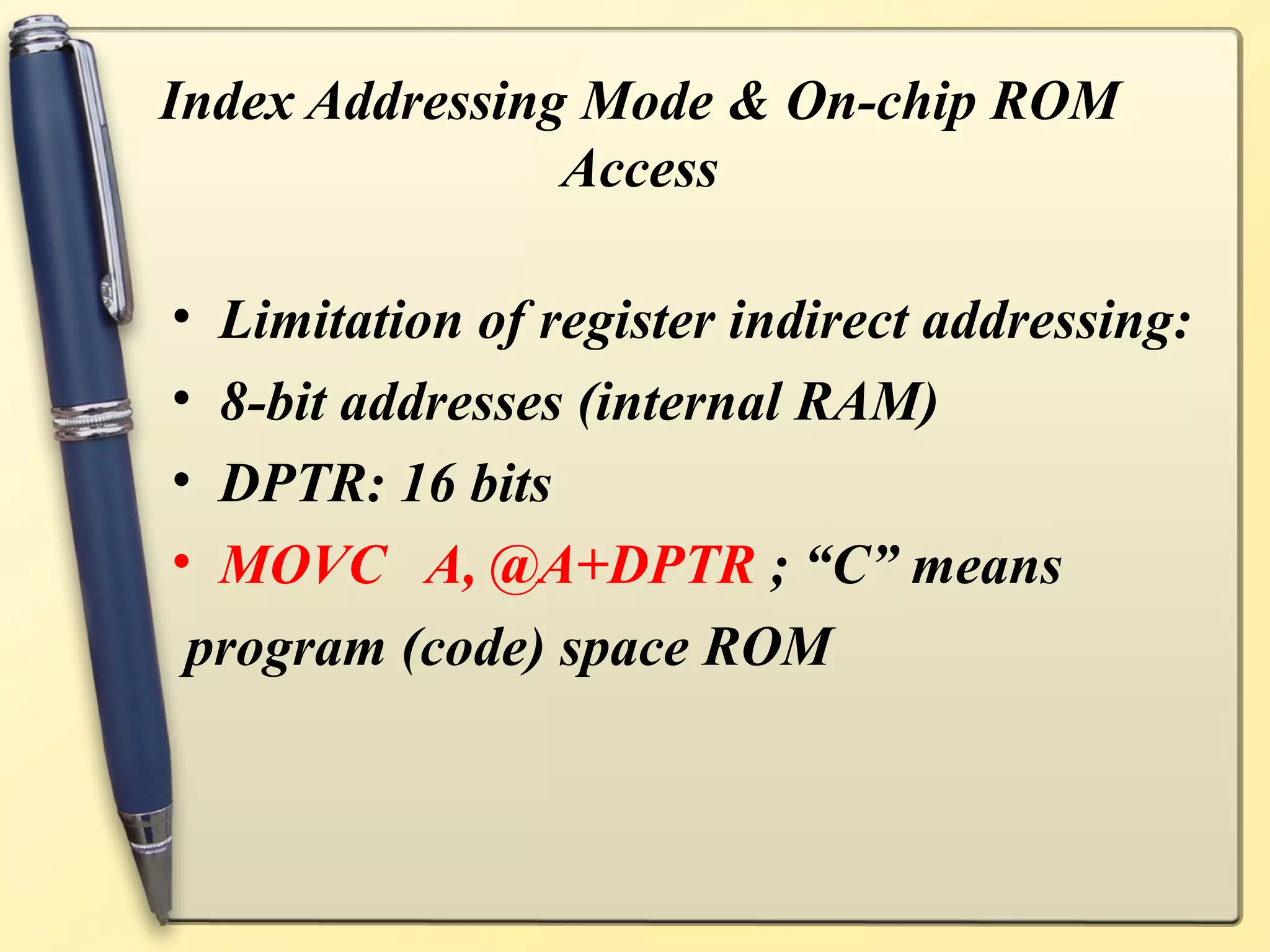 Index Addressing Mode & On-chip ROM
                Access

•Limitation of register indirect addressing:
•8-bit addresses (internal RAM)
•DPTR: 16 bits
•MOVC A, @A+DPTR ; “C” means
program (code) space ROM
 