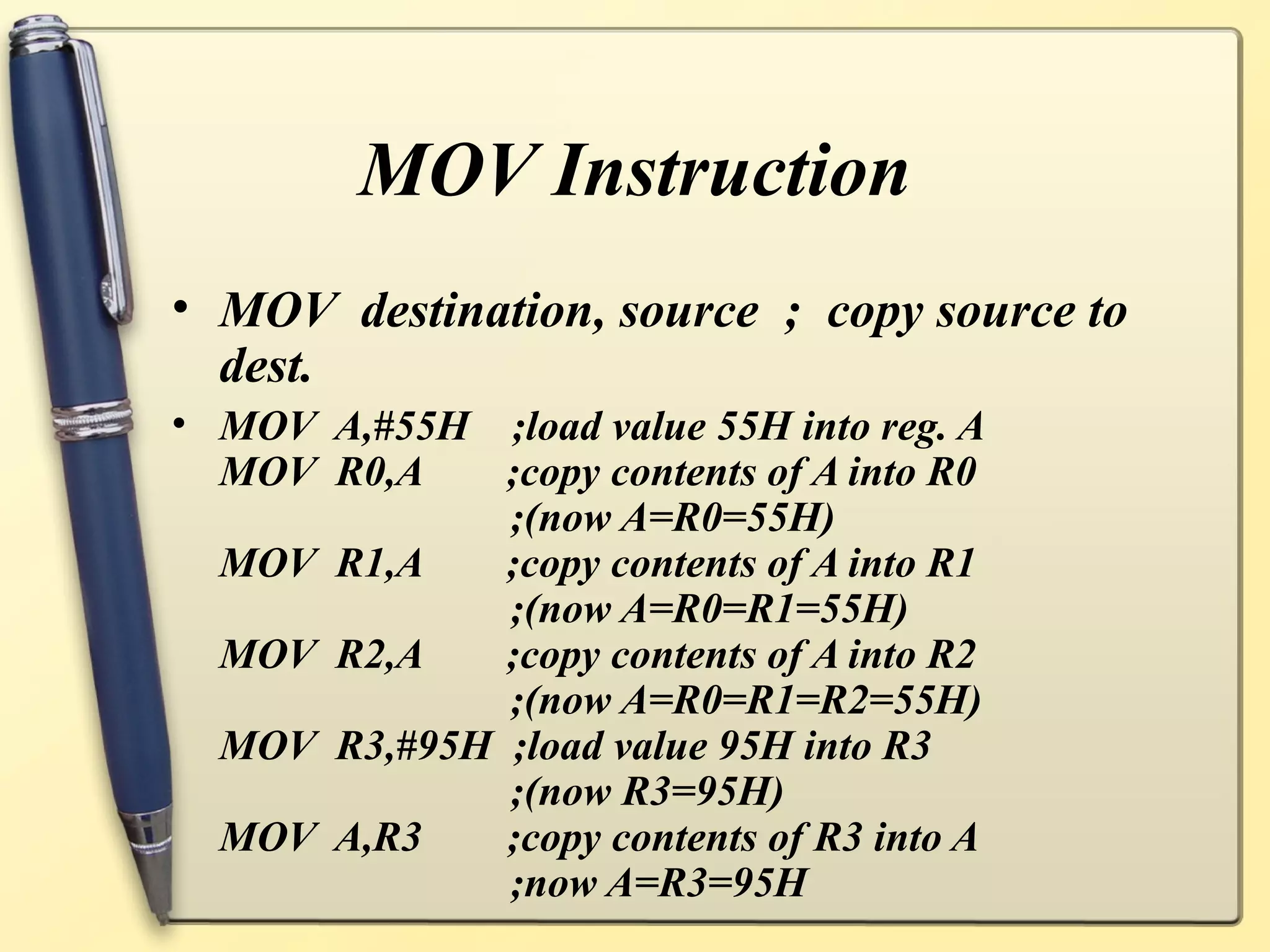 MOV Instruction
• MOV destination, source ; copy source to
  dest.
• MOV A,#55H ;load value 55H into reg. A
  MOV R0,A    ;copy contents of A into R0
              ;(now A=R0=55H)
  MOV R1,A    ;copy contents of A into R1
              ;(now A=R0=R1=55H)
  MOV R2,A    ;copy contents of A into R2
              ;(now A=R0=R1=R2=55H)
  MOV R3,#95H ;load value 95H into R3
              ;(now R3=95H)
  MOV A,R3    ;copy contents of R3 into A
              ;now A=R3=95H
 