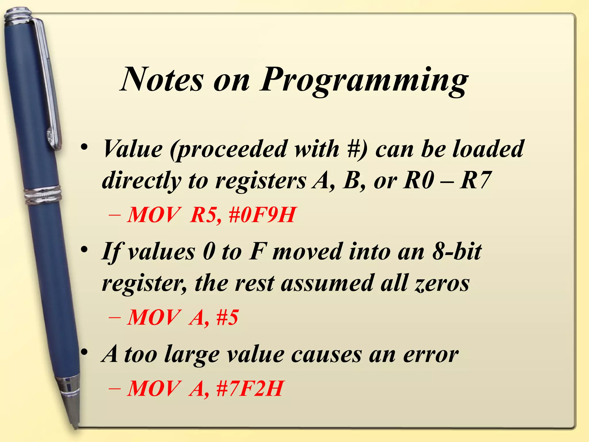Notes on Programming
• Value (proceeded with #) can be loaded
  directly to registers A, B, or R0 – R7
  – MOV R5, #0F9H
• If values 0 to F moved into an 8-bit
  register, the rest assumed all zeros
  – MOV A, #5
• A too large value causes an error
  – MOV A, #7F2H
 