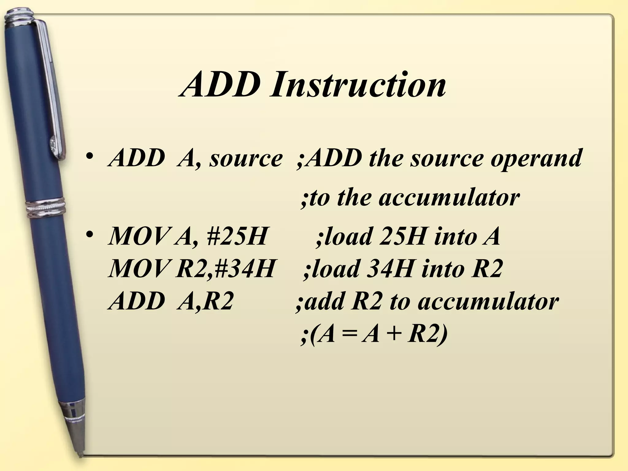 ADD Instruction
• ADD A, source ;ADD the source operand
                 ;to the accumulator
• MOV A, #25H      ;load 25H into A
  MOV R2,#34H ;load 34H into R2
  ADD A,R2      ;add R2 to accumulator
                 ;(A = A + R2)
 