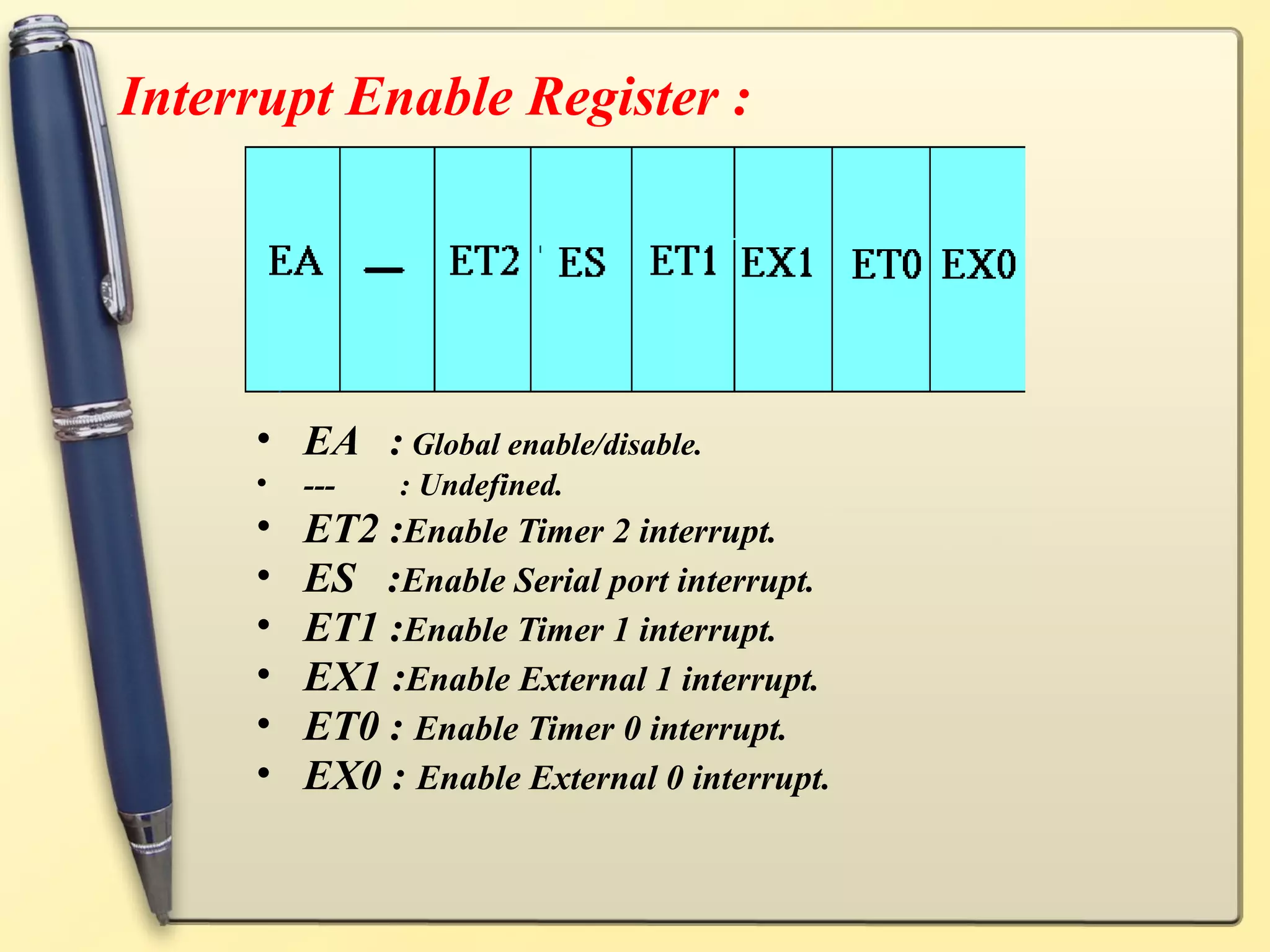 Interrupt Enable Register :




     • EA : Global enable/disable.
     •   ---   : Undefined.
     •   ET2 :Enable Timer 2 interrupt.
     •   ES :Enable Serial port interrupt.
     •   ET1 :Enable Timer 1 interrupt.
     •   EX1 :Enable External 1 interrupt.
     •   ET0 : Enable Timer 0 interrupt.
     •   EX0 : Enable External 0 interrupt.
 