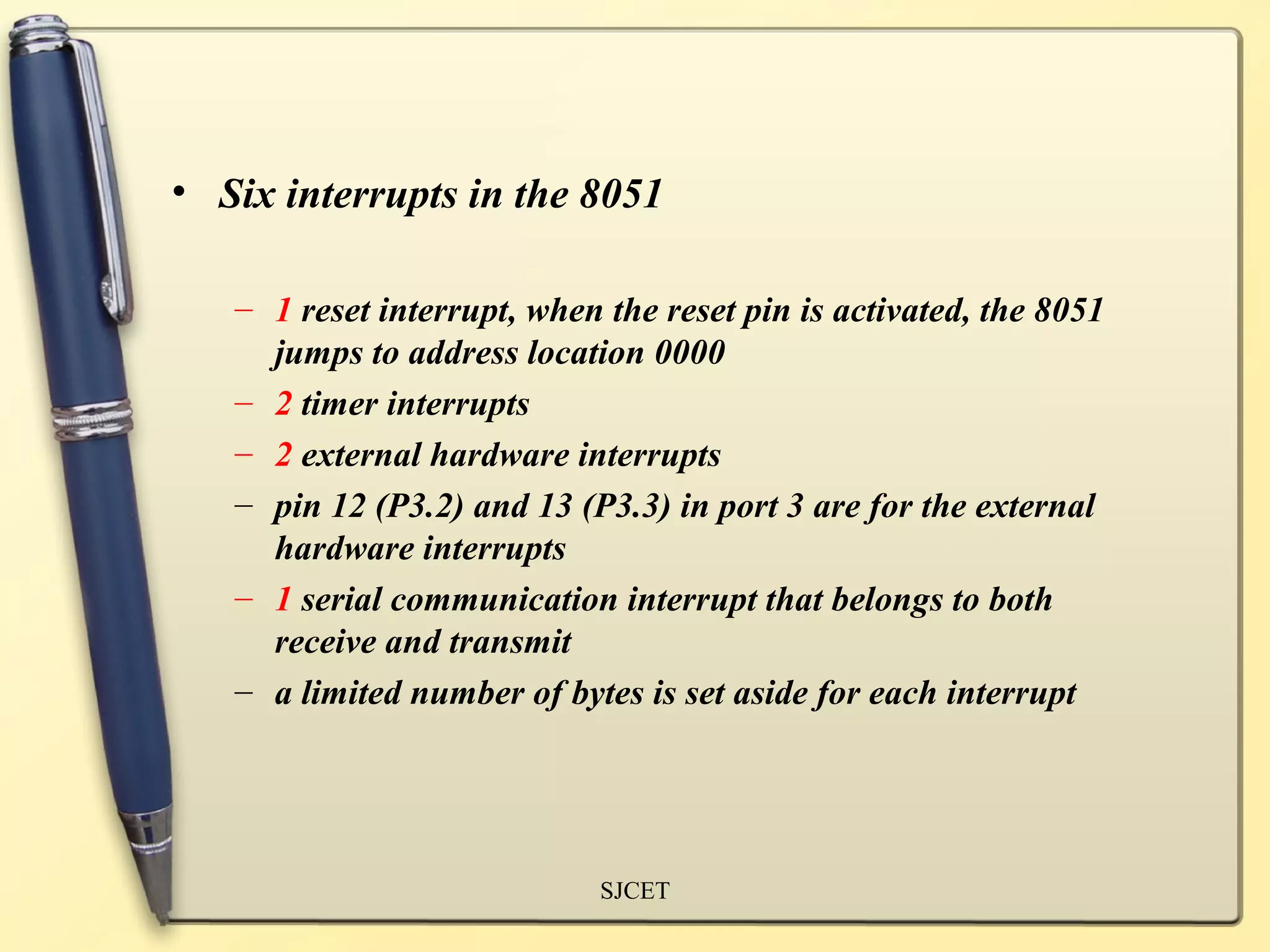 • Six interrupts in the 8051

   – 1 reset interrupt, when the reset pin is activated, the 8051
     jumps to address location 0000
   – 2 timer interrupts
   – 2 external hardware interrupts
   – pin 12 (P3.2) and 13 (P3.3) in port 3 are for the external
     hardware interrupts
   – 1 serial communication interrupt that belongs to both
     receive and transmit
   – a limited number of bytes is set aside for each interrupt




                             SJCET
 