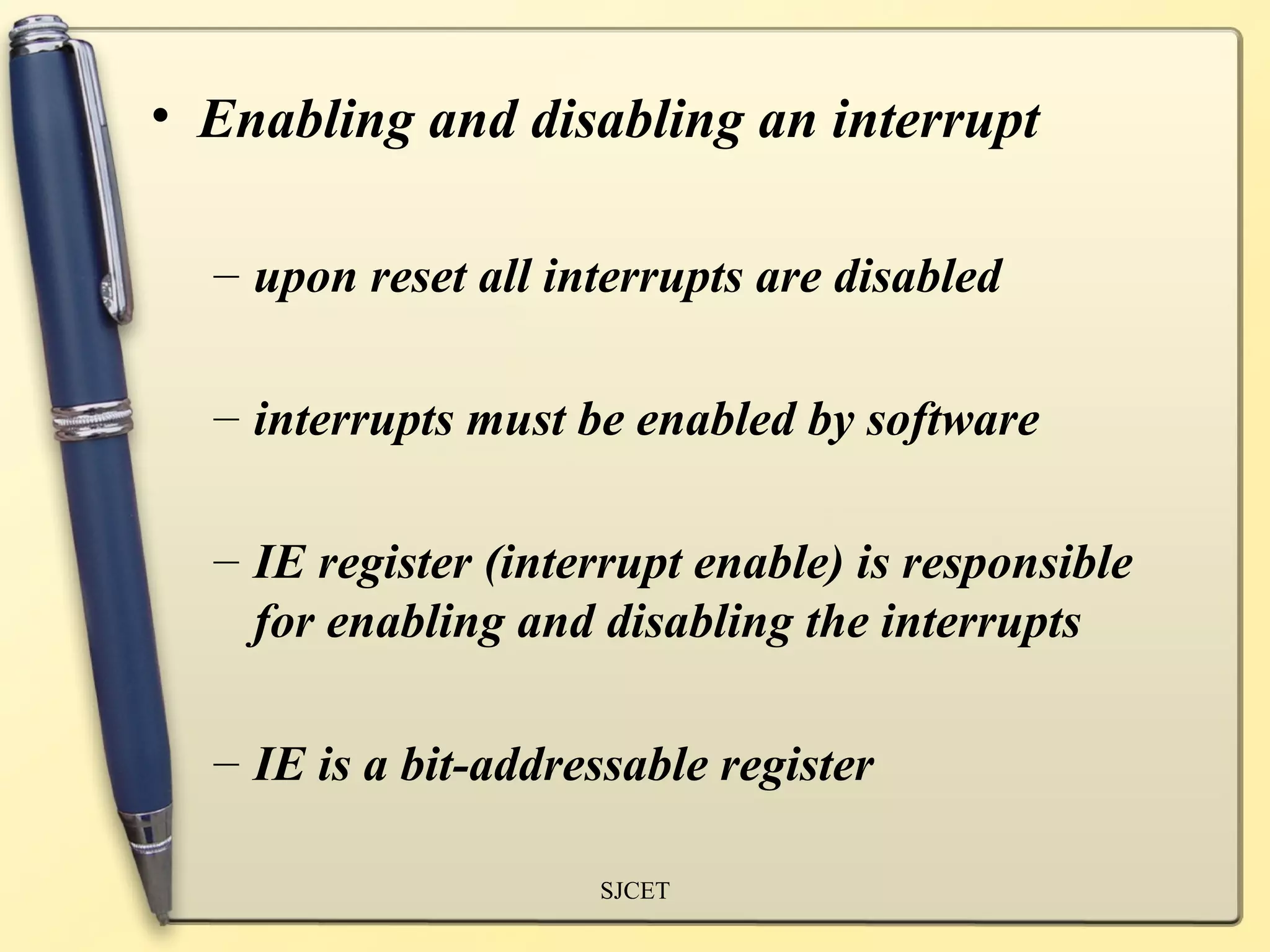 • Enabling and disabling an interrupt

  – upon reset all interrupts are disabled

  – interrupts must be enabled by software

  – IE register (interrupt enable) is responsible
    for enabling and disabling the interrupts

  – IE is a bit-addressable register

                     SJCET
 